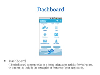Dashboard




 Dashboard
 - The dashboard pattern serves as a home orientation activity for your users.
 - It is meant to include the categories or features of your application.
 