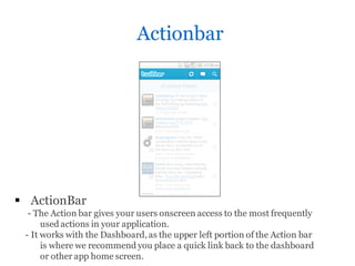 Actionbar




 ActionBar
  - The Action bar gives your users onscreen access to the most frequently
      used actions in your application.
 - It works with the Dashboard, as the upper left portion of the Action bar
      is where we recommend you place a quick link back to the dashboard
      or other app home screen.
 