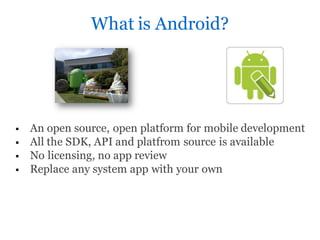 What is Android?




   An open source, open platform for mobile development
   All the SDK, API and platfrom source is available
   No licensing, no app review
   Replace any system app with your own
 