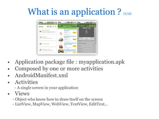 What is an application ? (1/2)




    Application package file : myapplication.apk
    Composed by one or more activities
    AndroidManifest.xml
    Activities
     - A single screen in your application
    Views
    - Object who know how to draw itself on the screen
    - ListView, MapView, WebView, TextView, EditText…
 