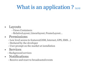 What is an application ? (2/2)


    Layouts
       - Views Containers
       - RelativeLayout, Linearlayout, FrameLayout…
    Permissions
    - Low level access to features(GSM, Internet, GPS, SMS…)
    - Declared by the developer
    - User prompt on the market at installation
    Services
    - Background services
    Notifications
    - Receive and react to broadcasted events
 