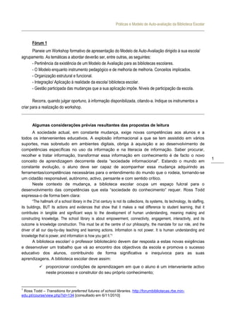 Práticas e Modelo de Auto-avaliação da Biblioteca Escolar



       Fórum 1
      Planeie um Workshop formativo de apresentação do Modelo de Auto-Avaliação dirigido à sua escola/
agrupamento. As temáticas a abordar deverão ser, entre outras, as seguintes:
      - Pertinência da existência de um Modelo de Avaliação para as bibliotecas escolares.
      - O Modelo enquanto instrumento pedagógico e de melhoria de melhoria. Conceitos implicados.
      - Organização estrutural e funcional.
      - Integração/ Aplicação à realidade da escola/ biblioteca escolar.
      - Gestão participada das mudanças que a sua aplicação impõe. Níveis de participação da escola.

       Recorra, quando julgar oportuno, à informação disponibilizada, citando-a. Indique os instrumentos a
criar para a realização do workshop.


       Algumas considerações prévias resultantes das propostas de leitura
        A sociedade actual, em constante mudança, exige novas competências aos alunos e a
todos os intervenientes educativos. A explosão informacional a que se tem assistido em vários
suportes, mas sobretudo em ambientes digitais, obriga à aquisição e ao desenvolvimento de
competências específicas no uso da informação e na literacia de informação. Saber procurar,
recolher e tratar informação, transformar essa informação em conhecimento é de facto o novo
                                                                                                                                   1
conceito de aprendizagem decorrente desta “sociedade informacional”. Estando o mundo em
constante evolução, o aluno deve ser capaz de acompanhar essa mudança adquirindo as
ferramentas/competências necessárias para o entendimento do mundo que o rodeia, tornando-se
um cidadão responsável, autónomo, activo, pensante e com sentido crítico.
        Neste contexto de mudança, a biblioteca escolar ocupa um espaço fulcral para o
desenvolvimento das competências que esta “sociedade do conhecimento” requer. Ross Todd
expressa-o de forma bem clara:
        “The hallmark of a school library in the 21st century is not its collections, its systems, its technology, its staffing,
its buildings, BUT its actions and evidences that show that it makes a real difference to student learning, that it
contributes in tangible and significant ways to the development of human understanding, meaning making and
constructing knowledge. The school library is about empowerment, connectivity, engagement, interactivity, and its
outcome is knowledge construction. This must be at the centre of our philosophy, the mandate for our role, and the
driver of all our day-by-day teaching and learning actions. Information is not power. It is human understanding and
knowledge that is power, and information is how you get it.”1
        A biblioteca escolar/ o professor bibliotecário devem dar resposta a estas novas exigências
e desenvolver um trabalho que vá ao encontro dos objectivos da escola e promova o sucesso
educativo dos alunos, contribuindo de forma significativa e inequívoca para as suas
aprendizagens. A biblioteca escolar deve assim:
             proporcionar condições de aprendizagem em que o aluno é um interveniente activo
              neste processo e construtor do seu próprio conhecimento;


1
 Ross Todd – Transitions for preferred futures of school libraries. http://forumbibliotecas.rbe.min-
edu.pt/course/view.php?id=134 [consultado em 6/11/2010]
 