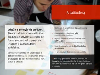 A Latitude14


                                           ‣   Mentores de usabilidade da Aceleradora
Criação e evolução de produtos.                (www.aceleradora.net)

Atuamos desde 2006 auxiliando              ‣   Coordenadores locais da IxDA
                                               Interaction Design Association
produtos e serviços a crescer de           ‣   Organizadores do evento internacional
forma sustentável, a partir de                 IxDA SA 2011
                                               Interaction Design Association South America 2011
usuários e consumidores
                                           ‣   Organizadores locais do Dia Mundial da
satisfeitos.                                   Usabilidade
                                           ‣   17 premiações iBest em nosso portfólio
Somos especialistas em usabilidade e
design de interação e lecionamos em pós-
graduações de Belo Horizonte (UNA, PUC     ★ Em 2009, ganhamos menção honrosa em
Minas e UNI-BH).                           Inovação do concurso Mozilla Design Challenge,
                                           que teve a participação de 128 designers de todo
                                           o mundo.
 