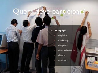 Quem deve participar?

          •       A equipe
              ‣     negócios
              ‣     marketing
              ‣     designers
              ‣     desenvolvedores
              ‣     cliente
              ‣     usuários
 