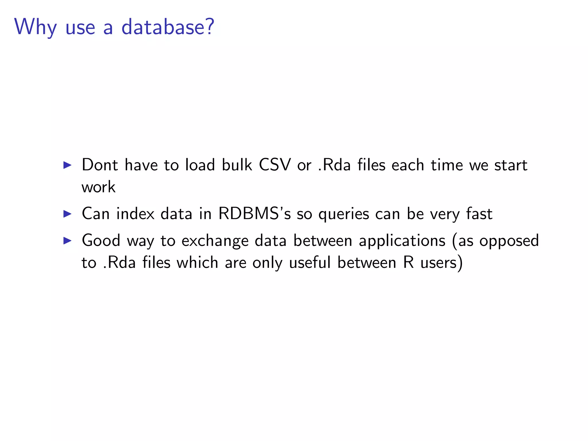 Why use a database?




      Dont have to load bulk CSV or .Rda ﬁles each time we start
      work
      Can index data in RDBMS’s so queries can be very fast
      Good way to exchange data between applications (as opposed
      to .Rda ﬁles which are only useful between R users)
 