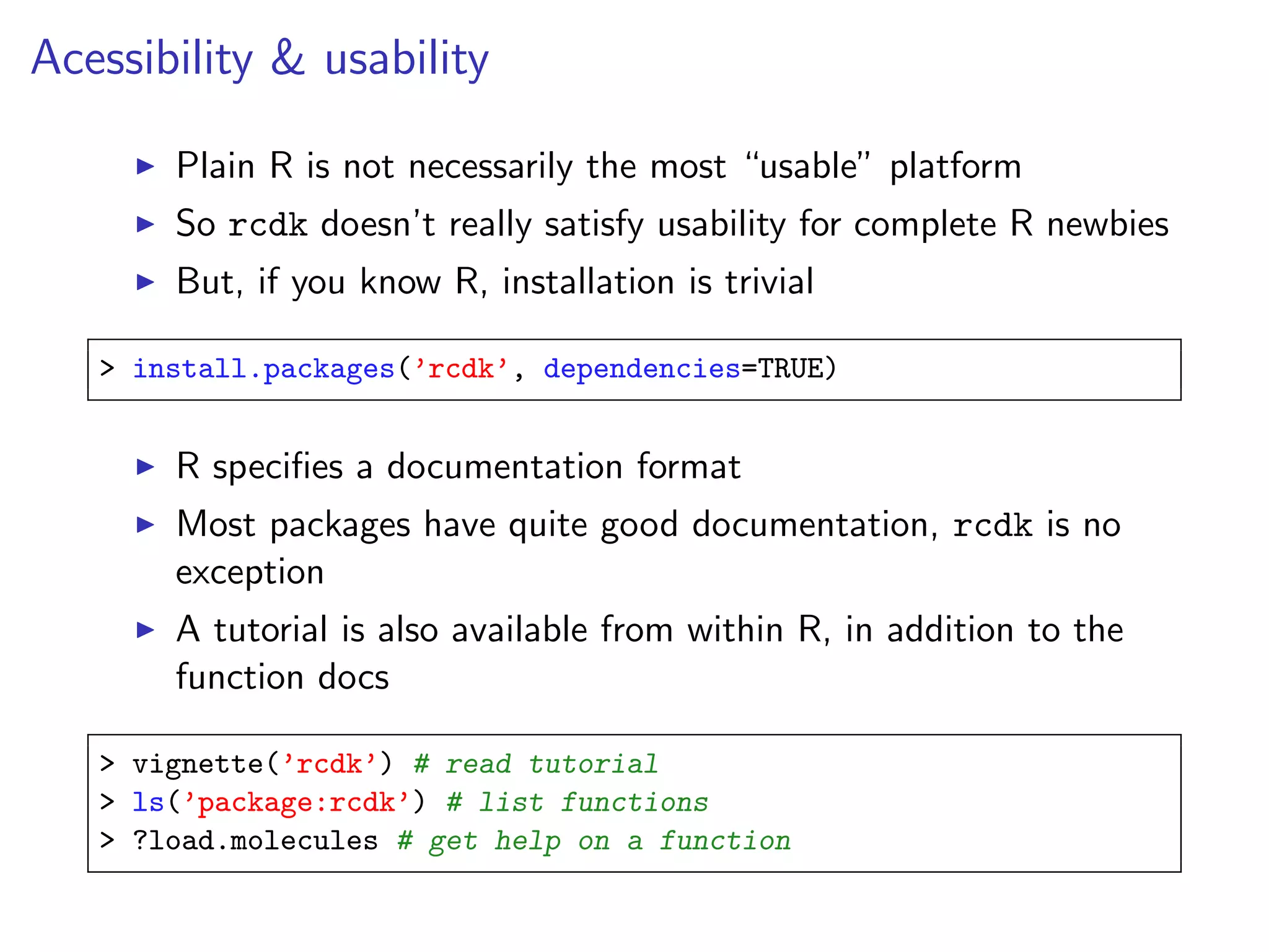 Acessibility & usability

       Plain R is not necessarily the most “usable” platform
       So rcdk doesn’t really satisfy usability for complete R newbies
       But, if you know R, installation is trivial

   > install.packages(’rcdk’, dependencies=TRUE)


       R speciﬁes a documentation format
       Most packages have quite good documentation, rcdk is no
       exception
       A tutorial is also available from within R, in addition to the
       function docs

   > vignette(’rcdk’) # read tutorial
   > ls(’package:rcdk’) # list functions
   > ?load.molecules # get help on a function
 