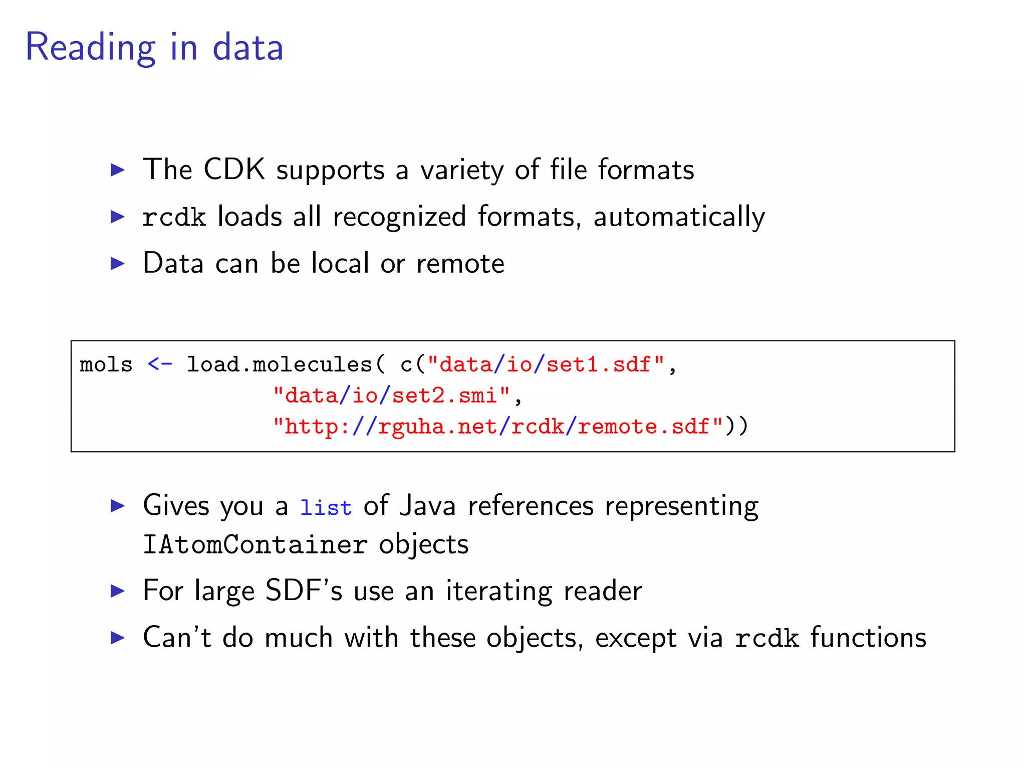 Reading in data

       The CDK supports a variety of ﬁle formats
       rcdk loads all recognized formats, automatically
       Data can be local or remote


   mols <- load.molecules( c("data/io/set1.sdf",
                 "data/io/set2.smi",
                 "http://rguha.net/rcdk/remote.sdf"))


       Gives you a list of Java references representing
       IAtomContainer objects
       For large SDF’s use an iterating reader
       Can’t do much with these objects, except via rcdk functions
 