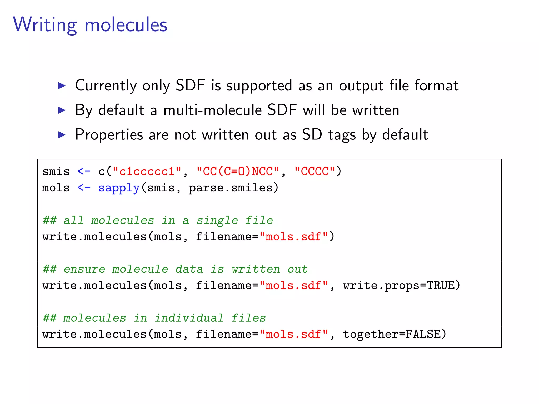 Writing molecules

       Currently only SDF is supported as an output ﬁle format
       By default a multi-molecule SDF will be written
       Properties are not written out as SD tags by default

   smis <- c("c1ccccc1", "CC(C=O)NCC", "CCCC")
   mols <- sapply(smis, parse.smiles)

   ## all molecules in a single file
   write.molecules(mols, filename="mols.sdf")

   ## ensure molecule data is written out
   write.molecules(mols, filename="mols.sdf", write.props=TRUE)

   ## molecules in individual files
   write.molecules(mols, filename="mols.sdf", together=FALSE)
 