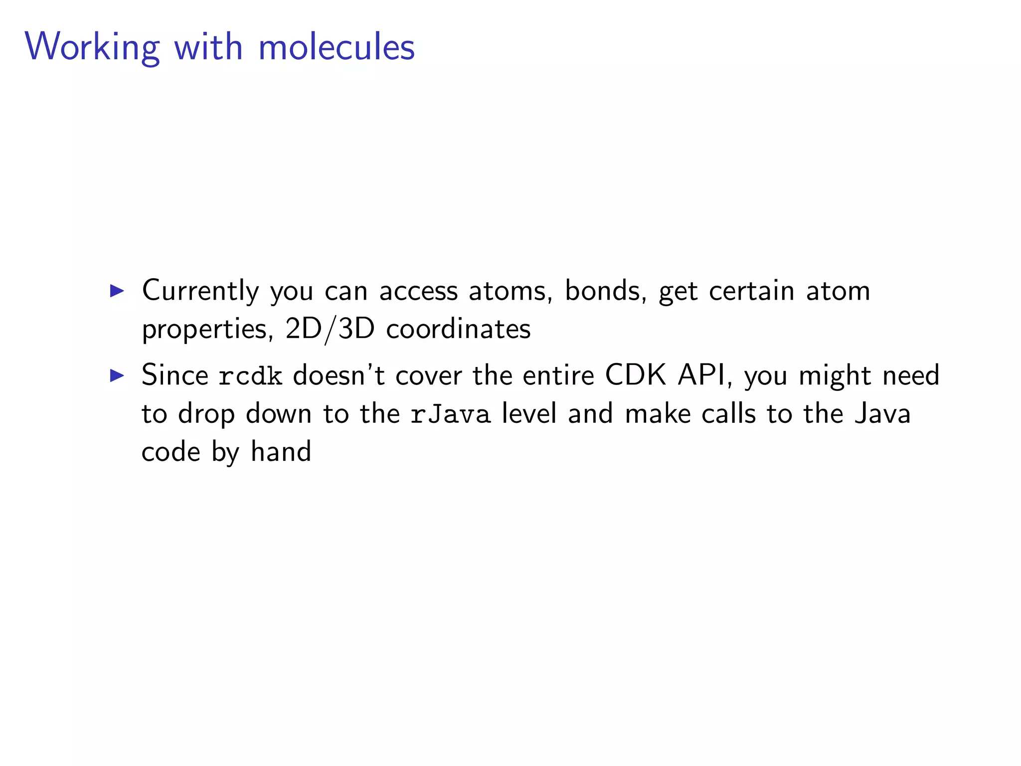 Working with molecules




      Currently you can access atoms, bonds, get certain atom
      properties, 2D/3D coordinates
      Since rcdk doesn’t cover the entire CDK API, you might need
      to drop down to the rJava level and make calls to the Java
      code by hand
 