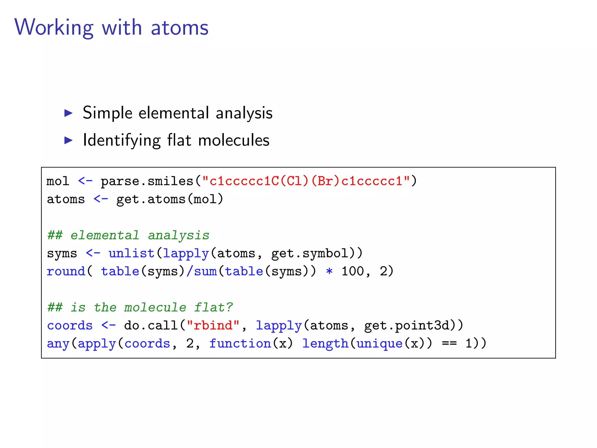 Working with atoms


       Simple elemental analysis
       Identifying ﬂat molecules

   mol <- parse.smiles("c1ccccc1C(Cl)(Br)c1ccccc1")
   atoms <- get.atoms(mol)

   ## elemental analysis
   syms <- unlist(lapply(atoms, get.symbol))
   round( table(syms)/sum(table(syms)) * 100, 2)

   ## is the molecule flat?
   coords <- do.call("rbind", lapply(atoms, get.point3d))
   any(apply(coords, 2, function(x) length(unique(x)) == 1))
 