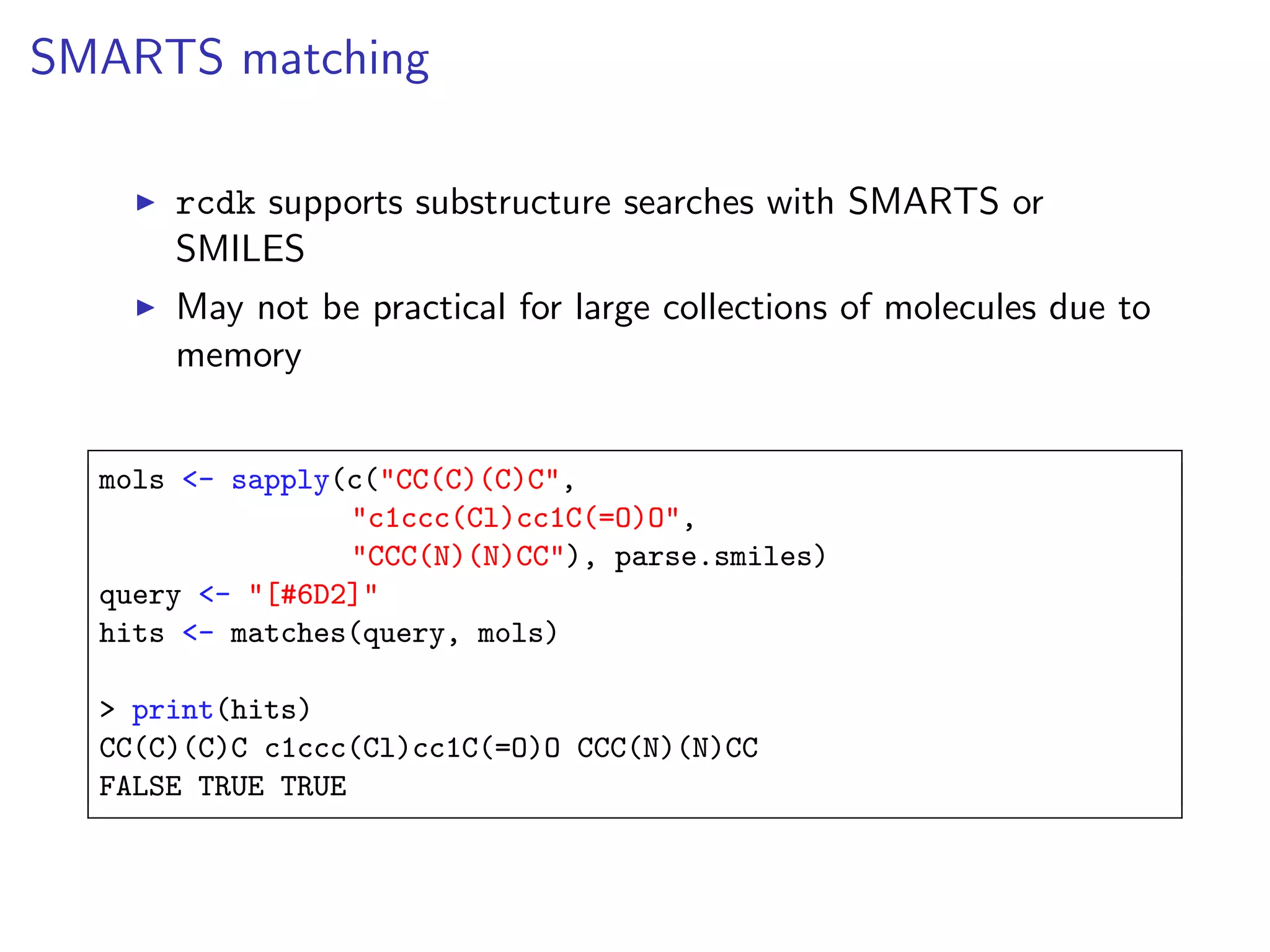 SMARTS matching

      rcdk supports substructure searches with SMARTS or
      SMILES
      May not be practical for large collections of molecules due to
      memory


  mols <- sapply(c("CC(C)(C)C",
                 "c1ccc(Cl)cc1C(=O)O",
                 "CCC(N)(N)CC"), parse.smiles)
  query <- "[#6D2]"
  hits <- matches(query, mols)

  > print(hits)
  CC(C)(C)C c1ccc(Cl)cc1C(=O)O CCC(N)(N)CC
  FALSE TRUE TRUE
 