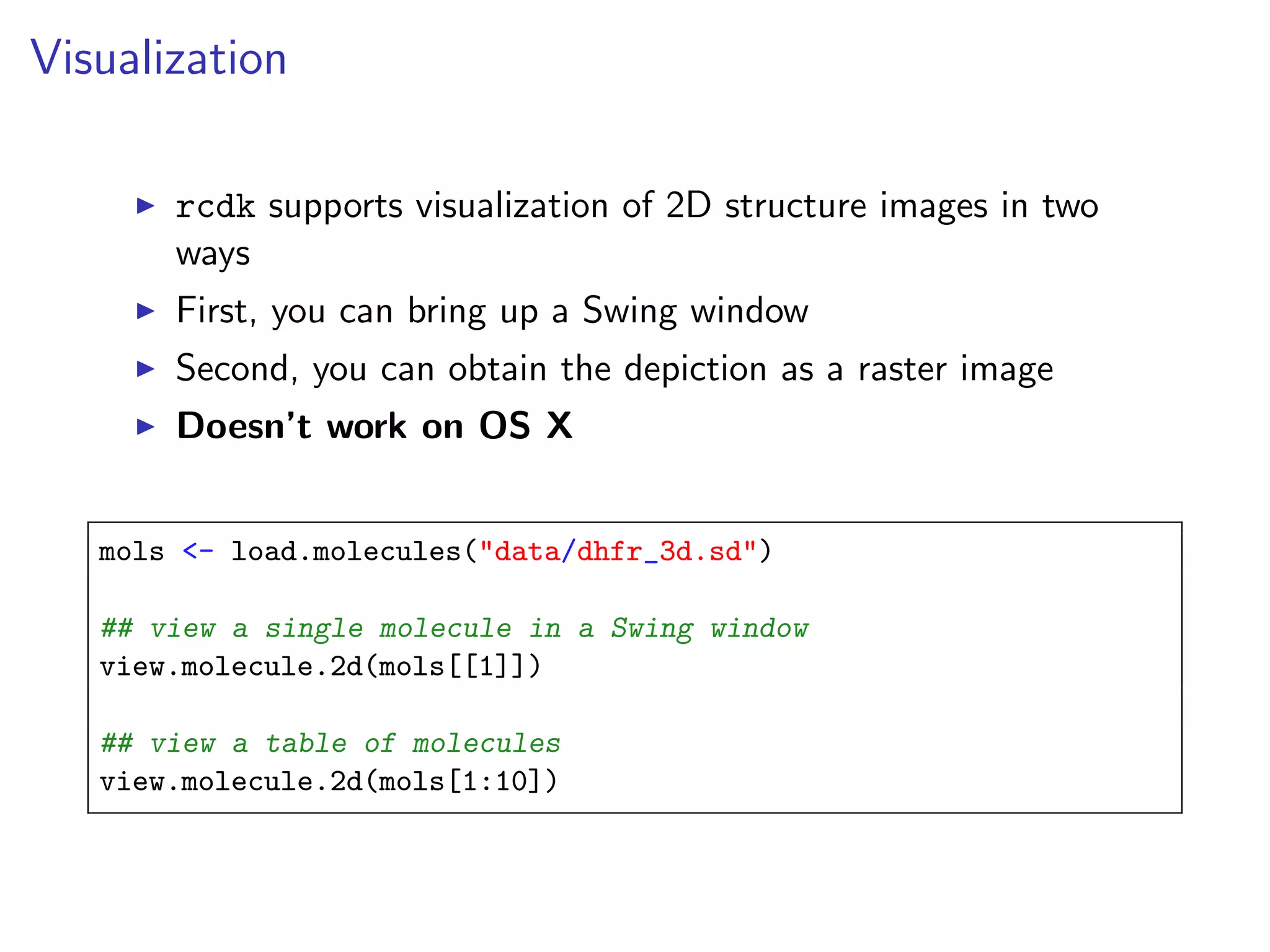 Visualization

       rcdk supports visualization of 2D structure images in two
       ways
       First, you can bring up a Swing window
       Second, you can obtain the depiction as a raster image
       Doesn’t work on OS X


   mols <- load.molecules("data/dhfr_3d.sd")

   ## view a single molecule in a Swing window
   view.molecule.2d(mols[[1]])

   ## view a table of molecules
   view.molecule.2d(mols[1:10])
 