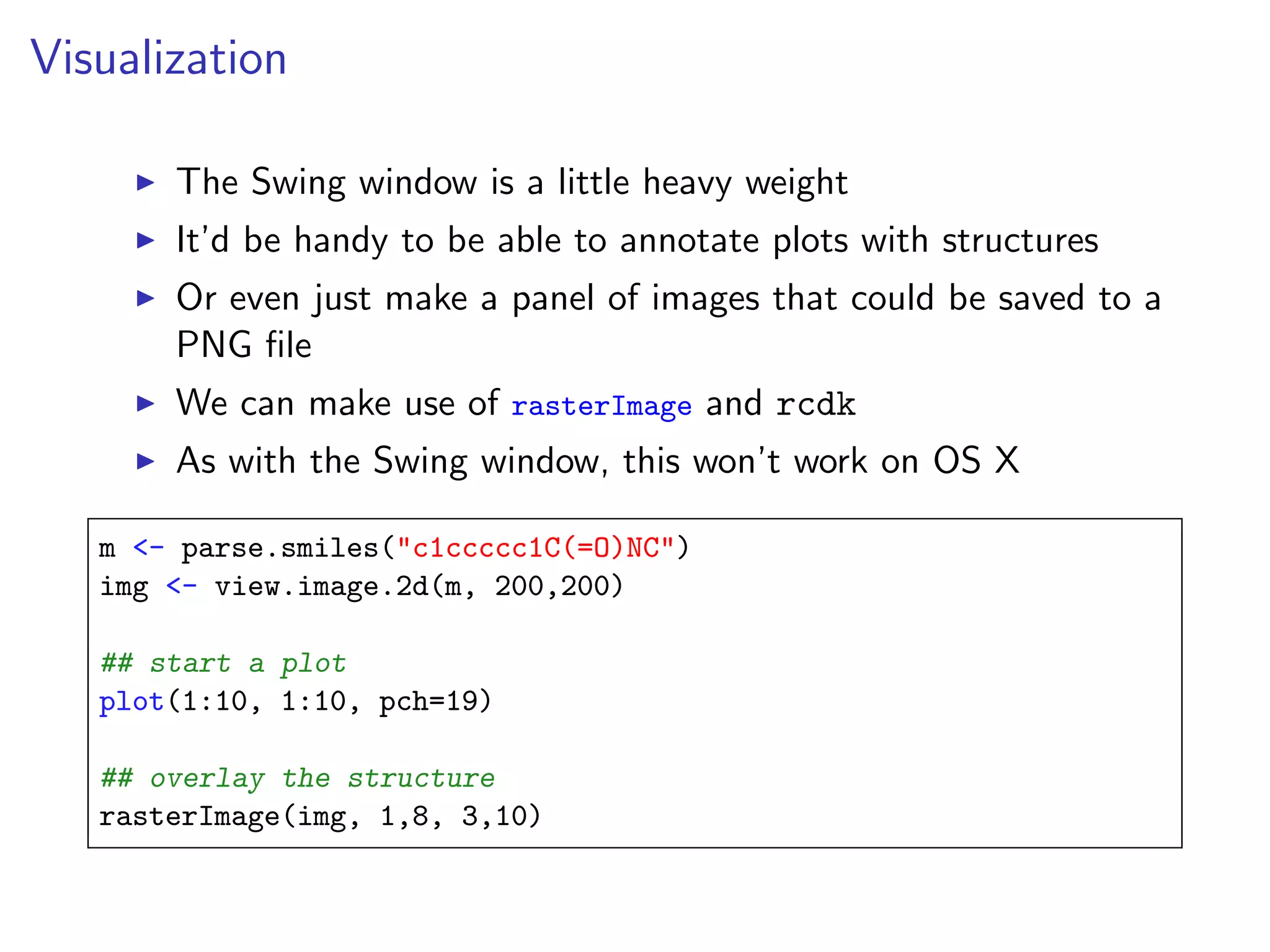 Visualization

       The Swing window is a little heavy weight
       It’d be handy to be able to annotate plots with structures
       Or even just make a panel of images that could be saved to a
       PNG ﬁle
       We can make use of rasterImage and rcdk
       As with the Swing window, this won’t work on OS X

   m <- parse.smiles("c1ccccc1C(=O)NC")
   img <- view.image.2d(m, 200,200)

   ## start a plot
   plot(1:10, 1:10, pch=19)

   ## overlay the structure
   rasterImage(img, 1,8, 3,10)
 