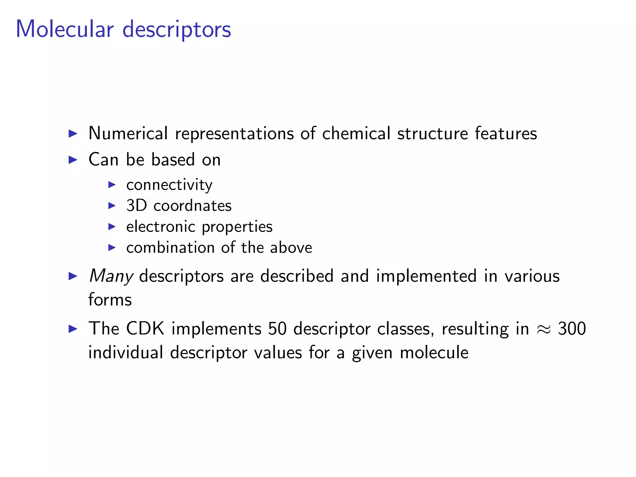 Molecular descriptors



       Numerical representations of chemical structure features
       Can be based on
           connectivity
           3D coordnates
           electronic properties
           combination of the above
       Many descriptors are described and implemented in various
       forms
       The CDK implements 50 descriptor classes, resulting in ≈ 300
       individual descriptor values for a given molecule
 