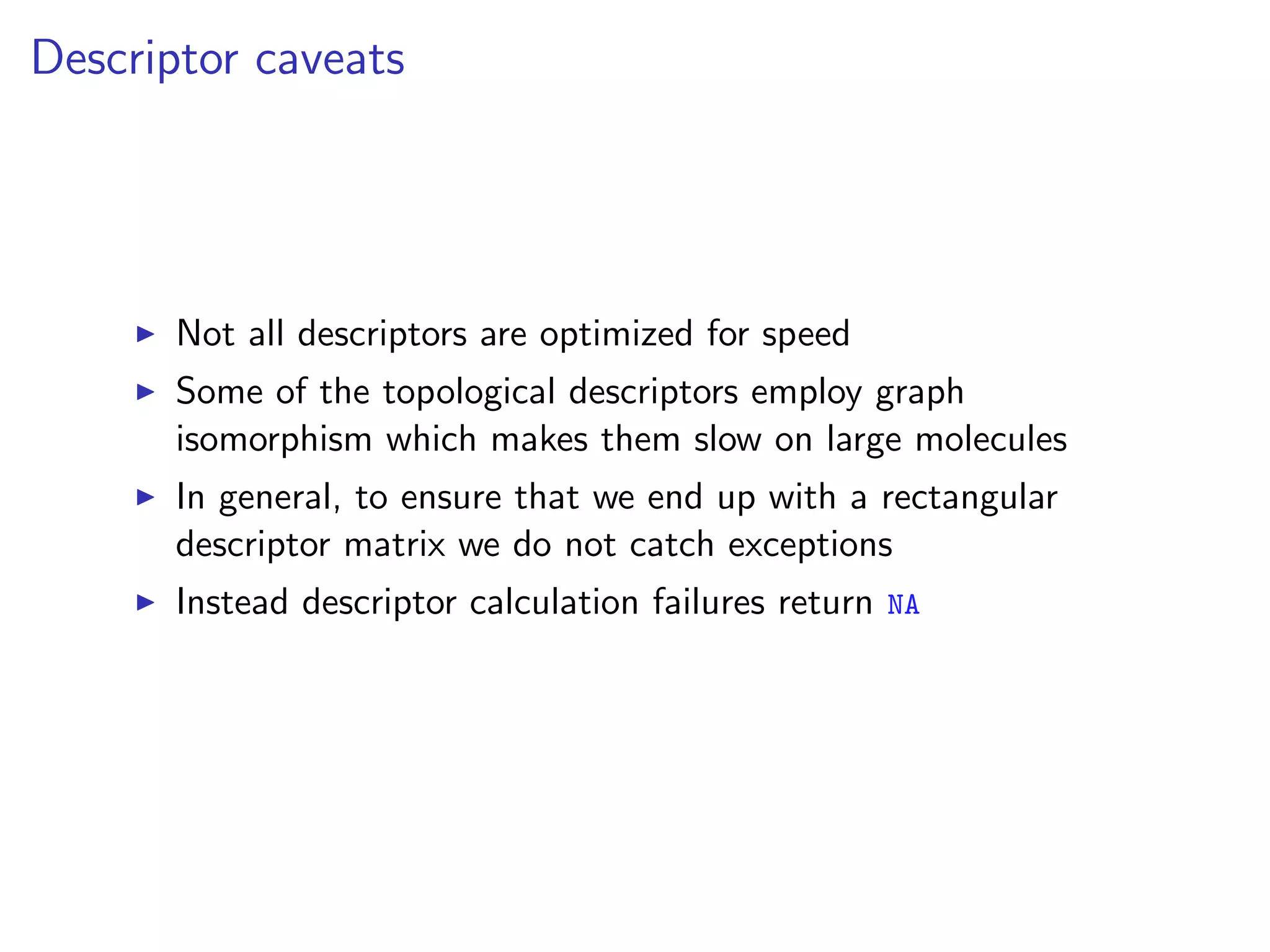 Descriptor caveats




      Not all descriptors are optimized for speed
      Some of the topological descriptors employ graph
      isomorphism which makes them slow on large molecules
      In general, to ensure that we end up with a rectangular
      descriptor matrix we do not catch exceptions
      Instead descriptor calculation failures return NA
 