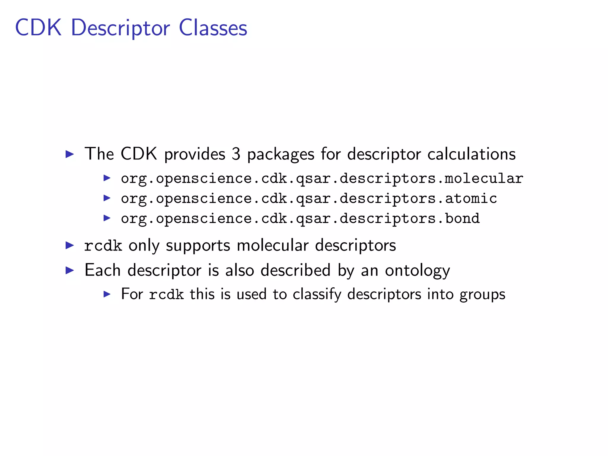 CDK Descriptor Classes




      The CDK provides 3 packages for descriptor calculations
          org.openscience.cdk.qsar.descriptors.molecular
          org.openscience.cdk.qsar.descriptors.atomic
          org.openscience.cdk.qsar.descriptors.bond
      rcdk only supports molecular descriptors
      Each descriptor is also described by an ontology
          For rcdk this is used to classify descriptors into groups
 