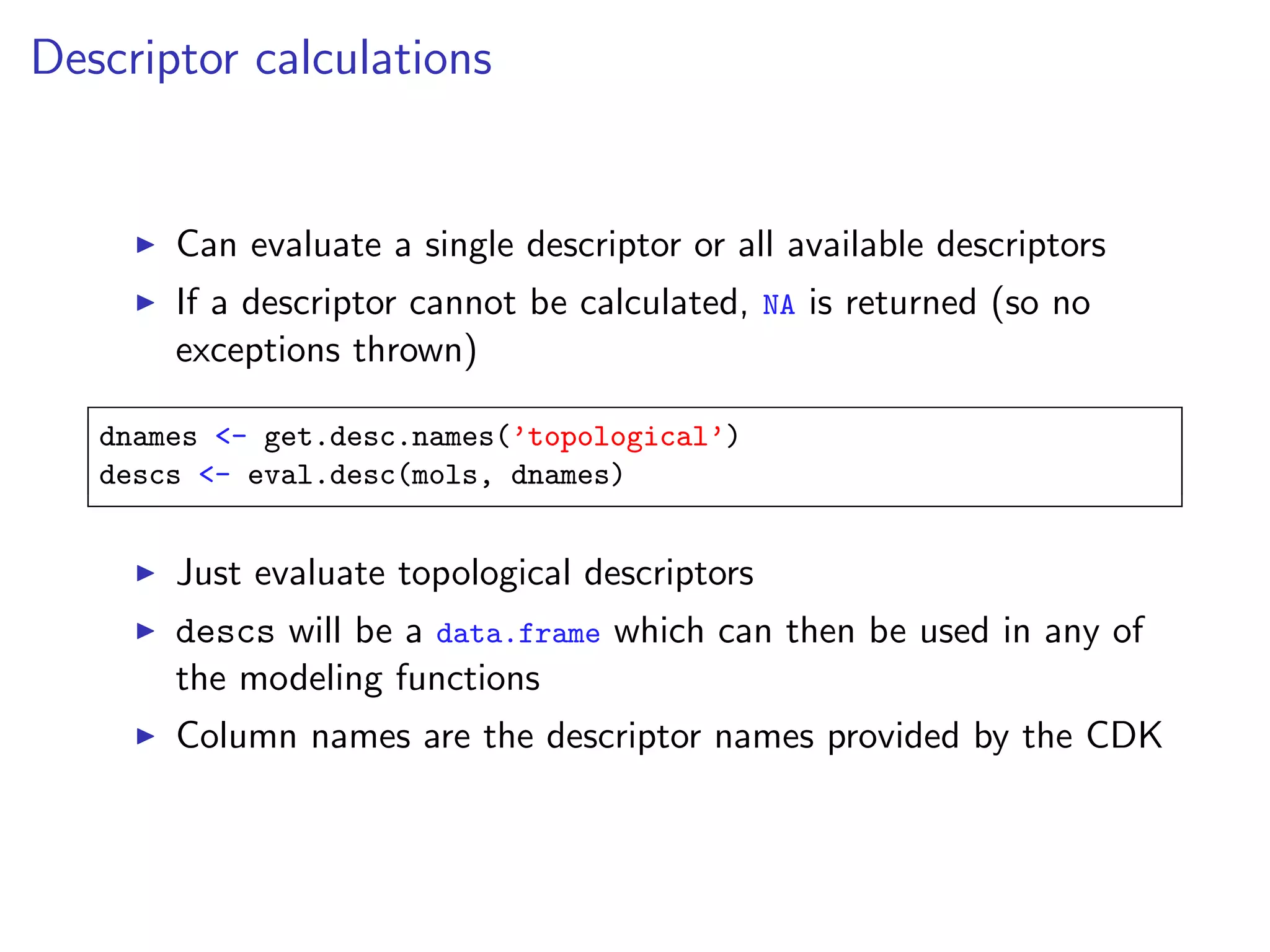 Descriptor calculations


       Can evaluate a single descriptor or all available descriptors
       If a descriptor cannot be calculated, NA is returned (so no
       exceptions thrown)

   dnames <- get.desc.names(’topological’)
   descs <- eval.desc(mols, dnames)


       Just evaluate topological descriptors
       descs will be a data.frame which can then be used in any of
       the modeling functions
       Column names are the descriptor names provided by the CDK
 