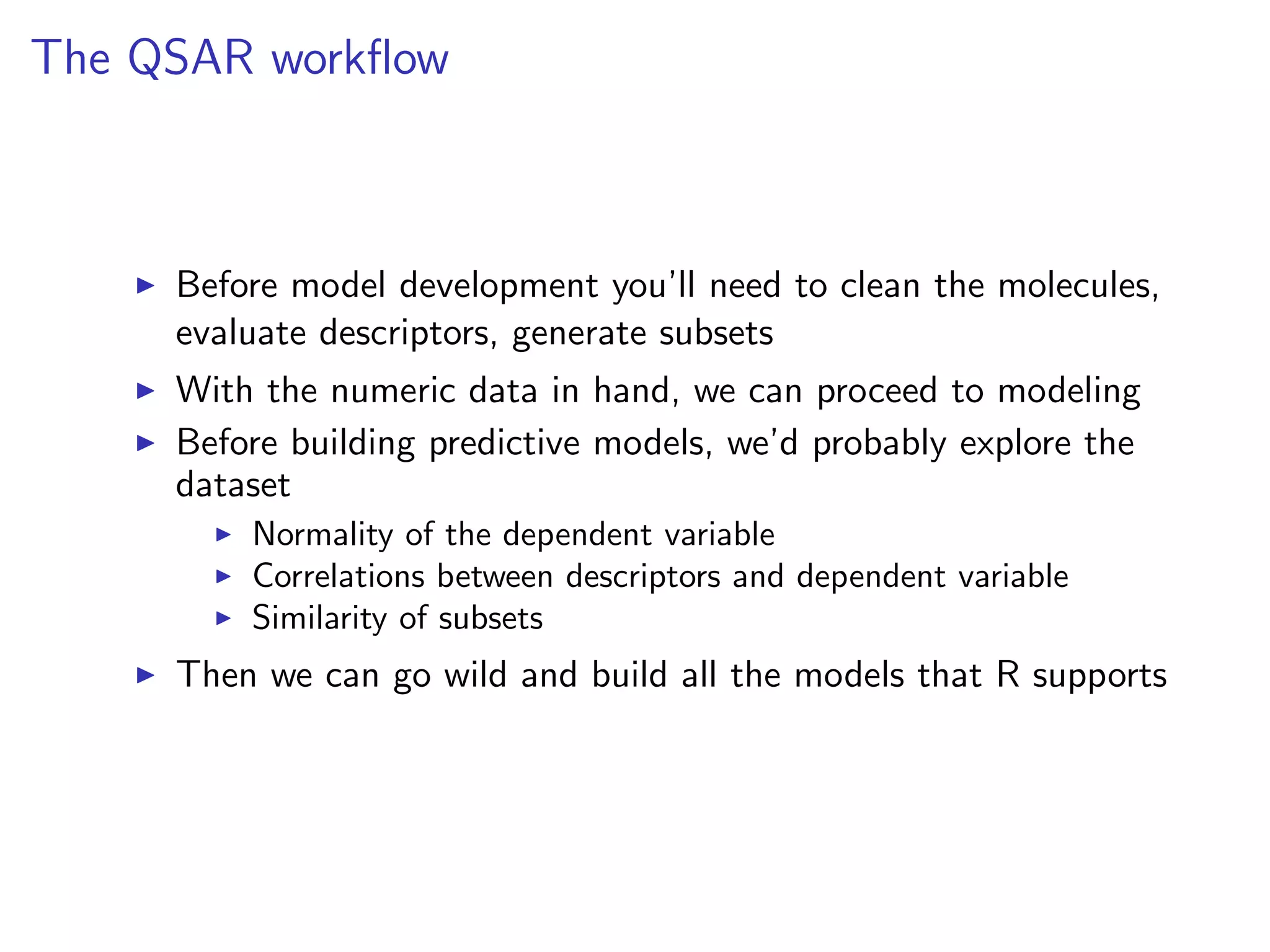 The QSAR workﬂow



     Before model development you’ll need to clean the molecules,
     evaluate descriptors, generate subsets
     With the numeric data in hand, we can proceed to modeling
     Before building predictive models, we’d probably explore the
     dataset
         Normality of the dependent variable
         Correlations between descriptors and dependent variable
         Similarity of subsets
     Then we can go wild and build all the models that R supports
 