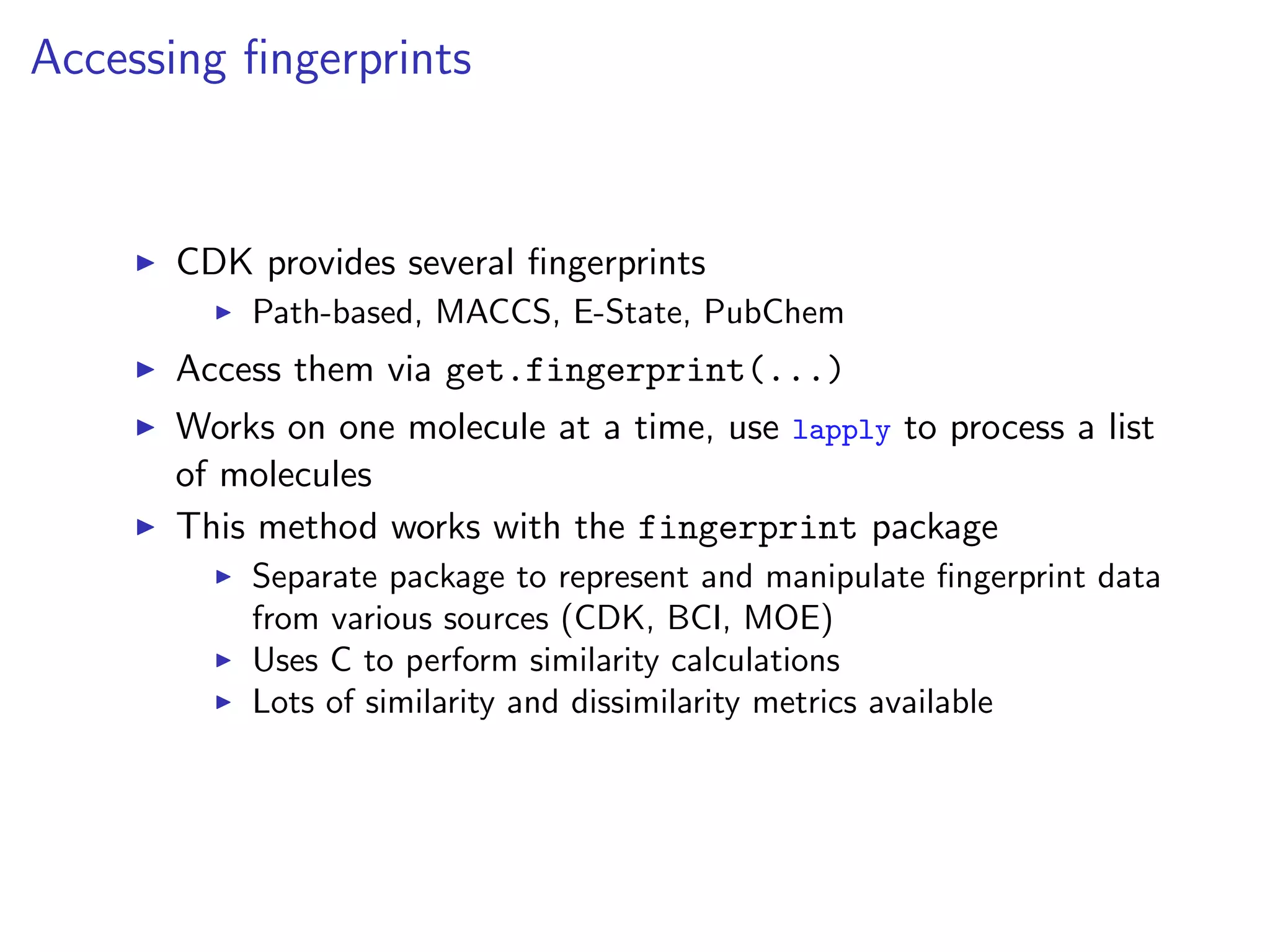Accessing ﬁngerprints


      CDK provides several ﬁngerprints
          Path-based, MACCS, E-State, PubChem
      Access them via get.fingerprint(...)
      Works on one molecule at a time, use lapply to process a list
      of molecules
      This method works with the fingerprint package
          Separate package to represent and manipulate ﬁngerprint data
          from various sources (CDK, BCI, MOE)
          Uses C to perform similarity calculations
          Lots of similarity and dissimilarity metrics available
 