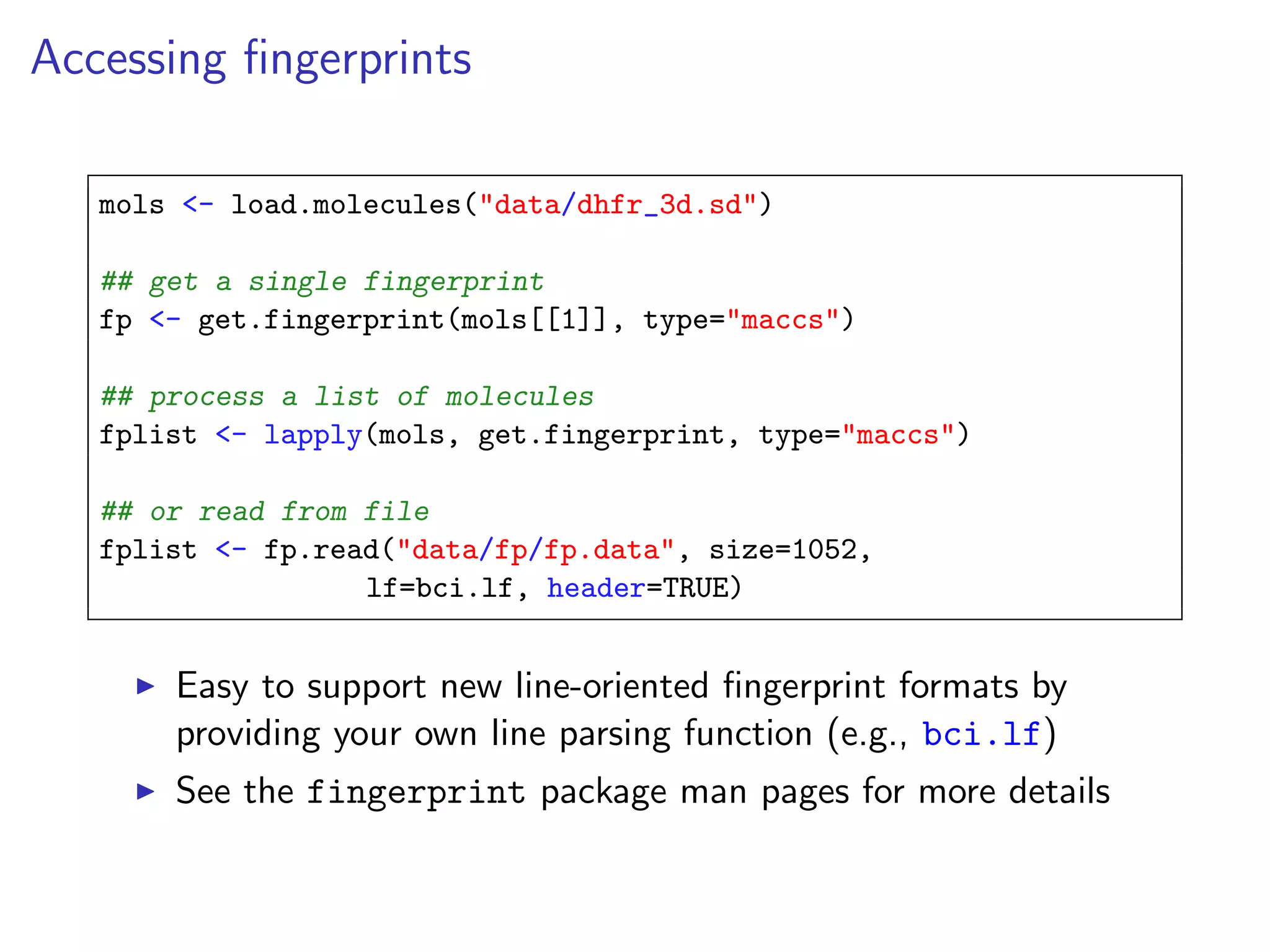 Accessing ﬁngerprints

   mols <- load.molecules("data/dhfr_3d.sd")

   ## get a single fingerprint
   fp <- get.fingerprint(mols[[1]], type="maccs")

   ## process a list of molecules
   fplist <- lapply(mols, get.fingerprint, type="maccs")

   ## or read from file
   fplist <- fp.read("data/fp/fp.data", size=1052,
                   lf=bci.lf, header=TRUE)


       Easy to support new line-oriented ﬁngerprint formats by
       providing your own line parsing function (e.g., bci.lf)
       See the fingerprint package man pages for more details
 
