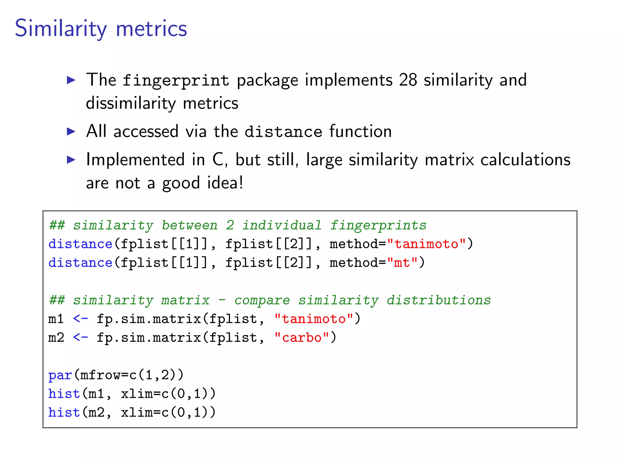 Similarity metrics

       The fingerprint package implements 28 similarity and
       dissimilarity metrics
       All accessed via the distance function
       Implemented in C, but still, large similarity matrix calculations
       are not a good idea!

   ## similarity between 2 individual fingerprints
   distance(fplist[[1]], fplist[[2]], method="tanimoto")
   distance(fplist[[1]], fplist[[2]], method="mt")

   ## similarity matrix - compare similarity distributions
   m1 <- fp.sim.matrix(fplist, "tanimoto")
   m2 <- fp.sim.matrix(fplist, "carbo")

   par(mfrow=c(1,2))
   hist(m1, xlim=c(0,1))
   hist(m2, xlim=c(0,1))
 