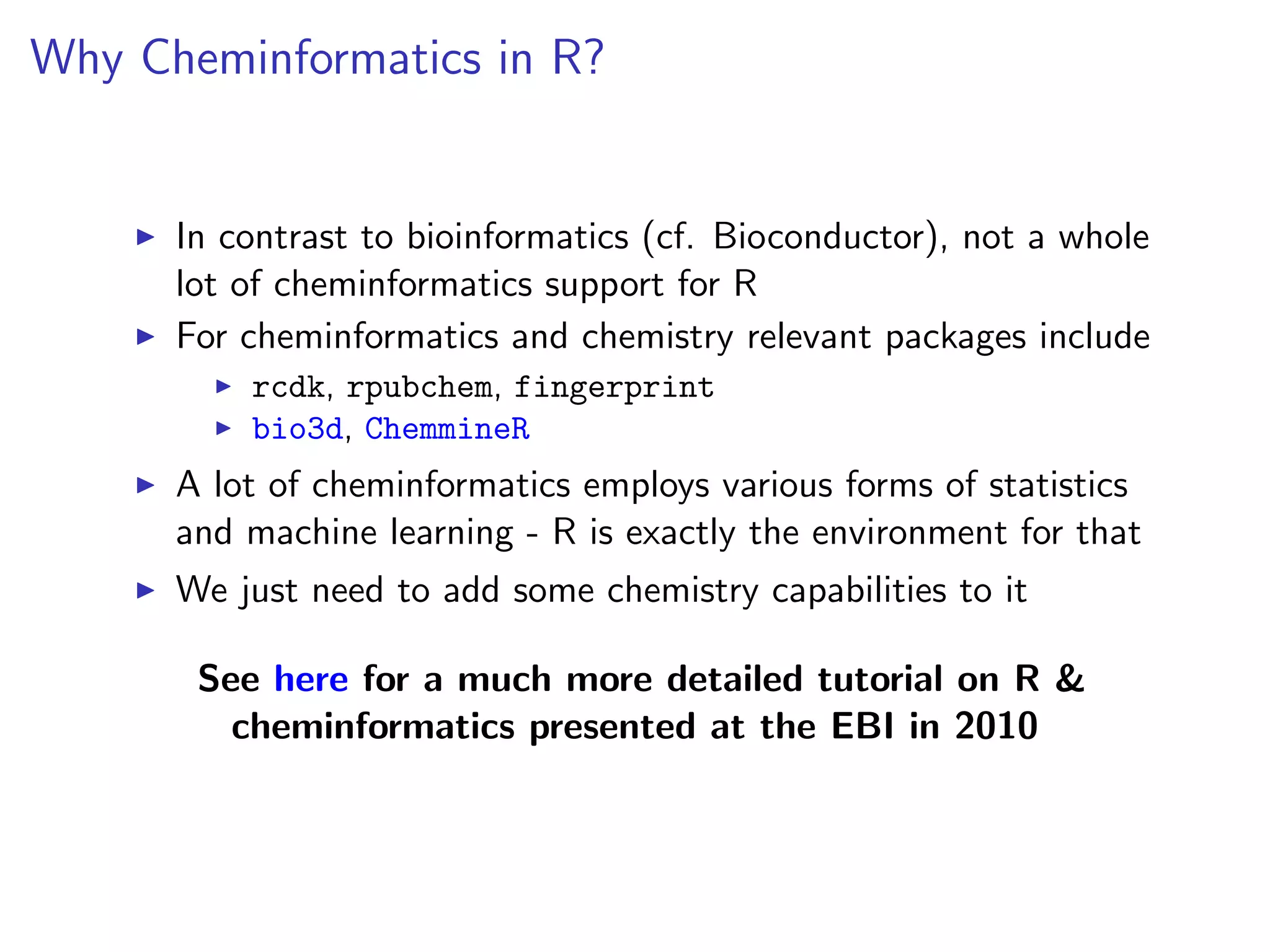 Why Cheminformatics in R?


      In contrast to bioinformatics (cf. Bioconductor), not a whole
      lot of cheminformatics support for R
      For cheminformatics and chemistry relevant packages include
          rcdk, rpubchem, fingerprint
          bio3d, ChemmineR
      A lot of cheminformatics employs various forms of statistics
      and machine learning - R is exactly the environment for that
      We just need to add some chemistry capabilities to it

       See here for a much more detailed tutorial on R &
         cheminformatics presented at the EBI in 2010
 