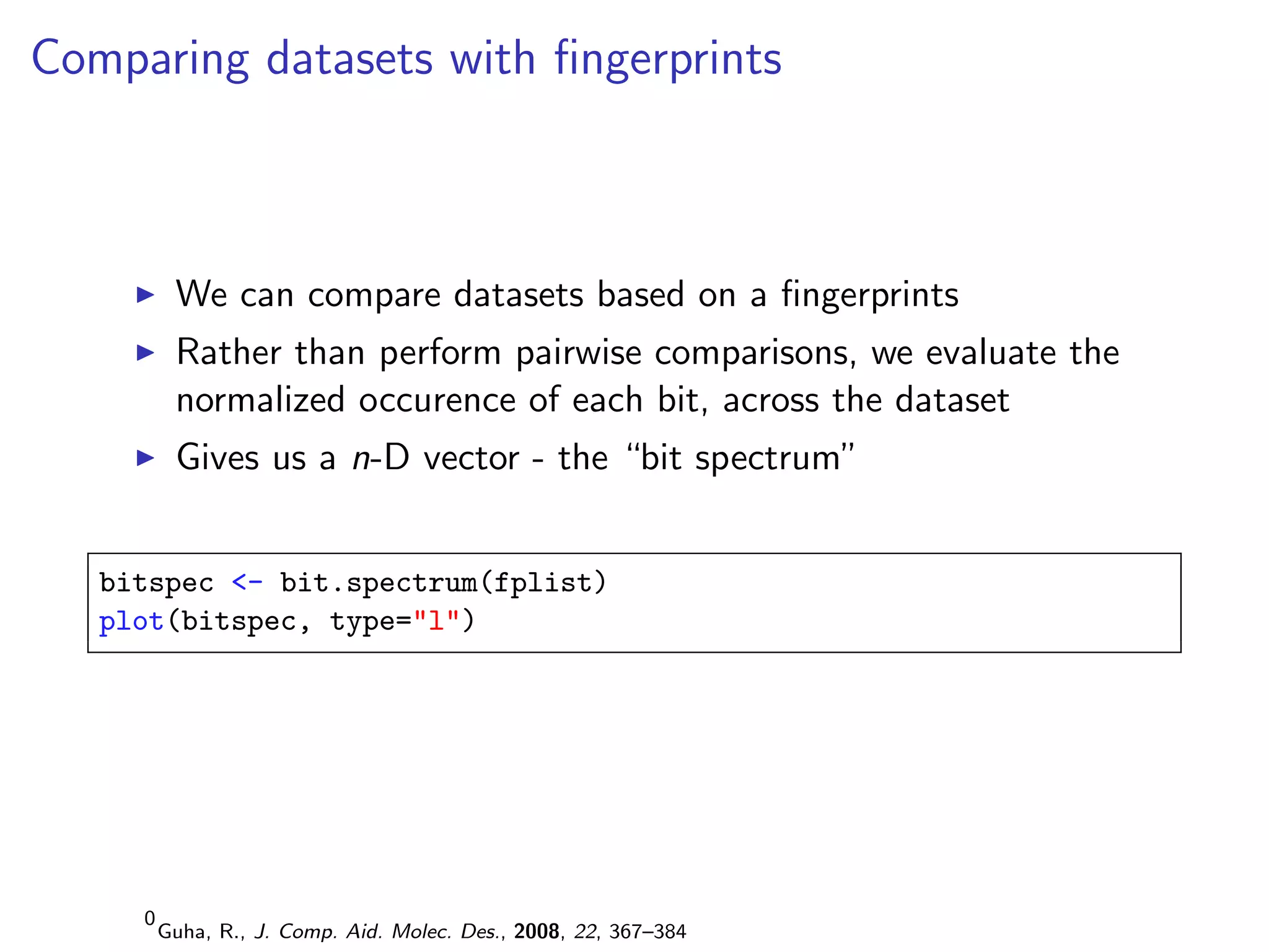 Comparing datasets with ﬁngerprints



          We can compare datasets based on a ﬁngerprints
          Rather than perform pairwise comparisons, we evaluate the
          normalized occurence of each bit, across the dataset
          Gives us a n-D vector - the “bit spectrum”


   bitspec <- bit.spectrum(fplist)
   plot(bitspec, type="l")




     0
         Guha, R., J. Comp. Aid. Molec. Des., 2008, 22, 367–384
 