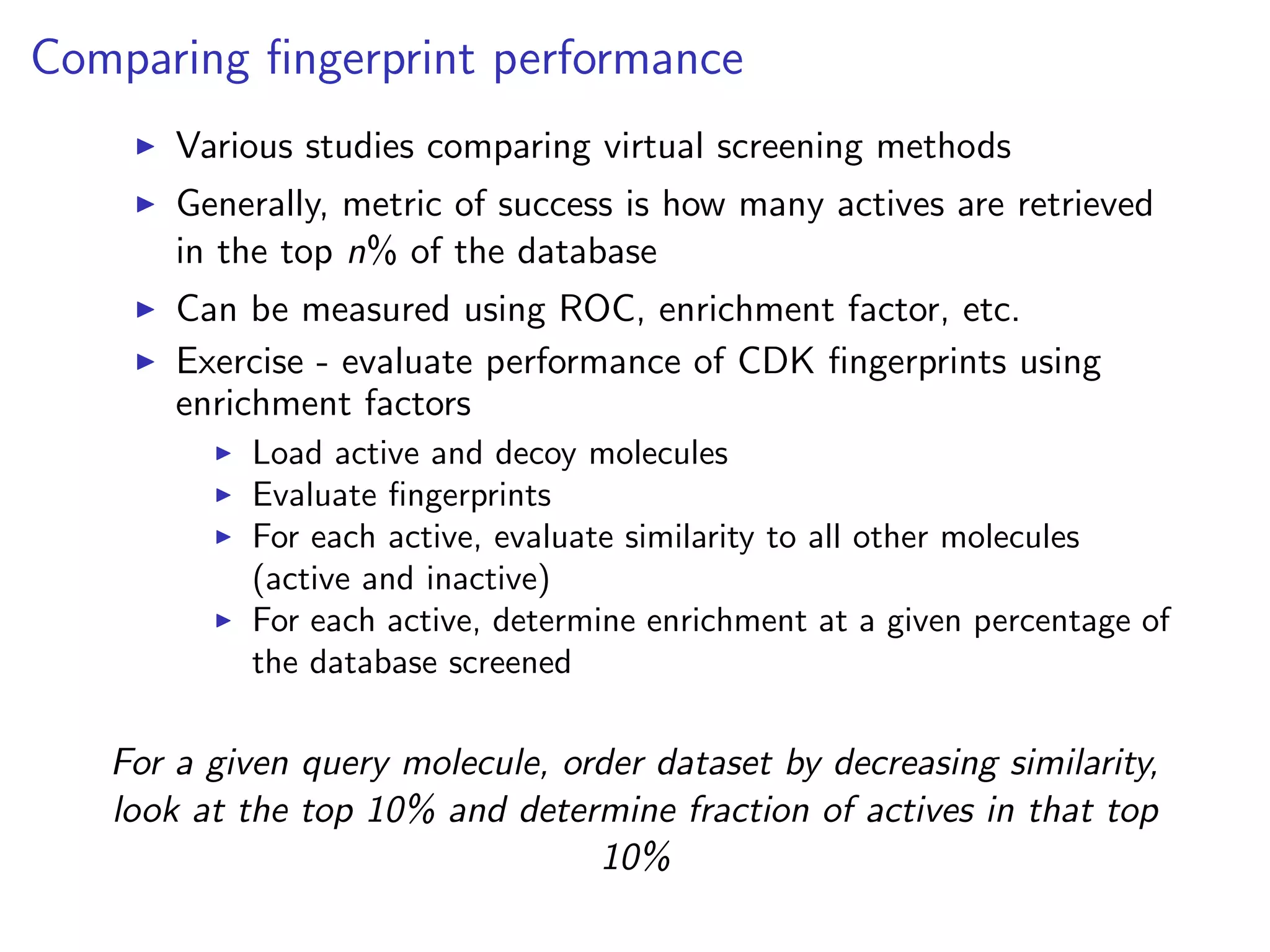 Comparing ﬁngerprint performance
       Various studies comparing virtual screening methods
       Generally, metric of success is how many actives are retrieved
       in the top n% of the database
       Can be measured using ROC, enrichment factor, etc.
       Exercise - evaluate performance of CDK ﬁngerprints using
       enrichment factors
            Load active and decoy molecules
            Evaluate ﬁngerprints
            For each active, evaluate similarity to all other molecules
            (active and inactive)
            For each active, determine enrichment at a given percentage of
            the database screened

   For a given query molecule, order dataset by decreasing similarity,
   look at the top 10% and determine fraction of actives in that top
                                 10%
 