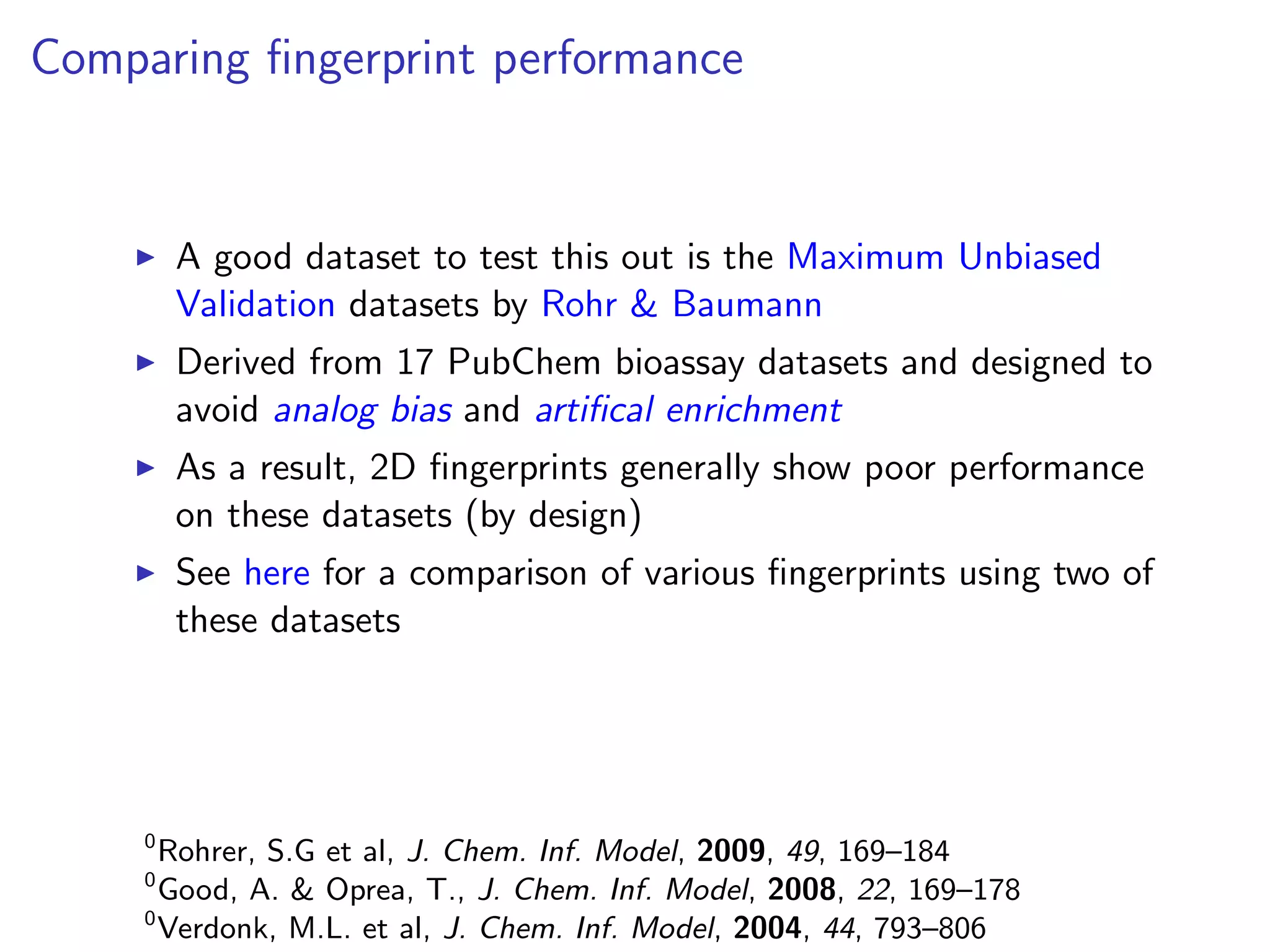 Comparing ﬁngerprint performance


         A good dataset to test this out is the Maximum Unbiased
         Validation datasets by Rohr & Baumann
         Derived from 17 PubChem bioassay datasets and designed to
         avoid analog bias and artiﬁcal enrichment
         As a result, 2D ﬁngerprints generally show poor performance
         on these datasets (by design)
         See here for a comparison of various ﬁngerprints using two of
         these datasets




     0
       Rohrer, S.G et al, J. Chem. Inf. Model, 2009, 49, 169–184
     0
       Good, A. & Oprea, T., J. Chem. Inf. Model, 2008, 22, 169–178
     0
       Verdonk, M.L. et al, J. Chem. Inf. Model, 2004, 44, 793–806
 