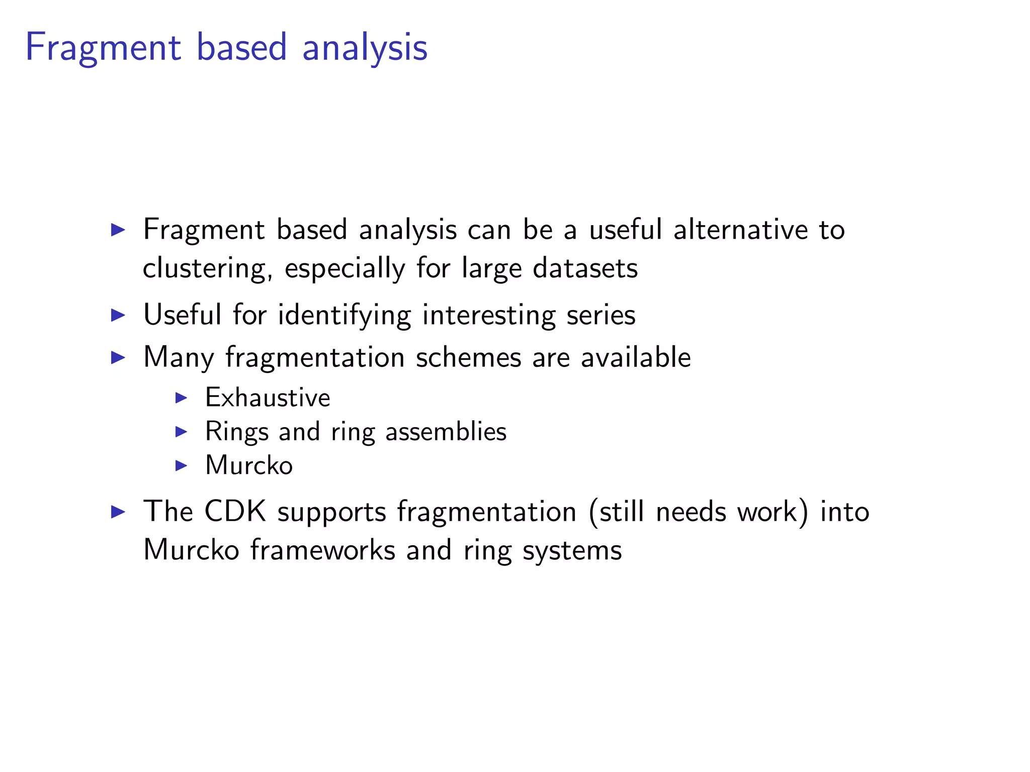 Fragment based analysis



      Fragment based analysis can be a useful alternative to
      clustering, especially for large datasets
      Useful for identifying interesting series
      Many fragmentation schemes are available
          Exhaustive
          Rings and ring assemblies
          Murcko
      The CDK supports fragmentation (still needs work) into
      Murcko frameworks and ring systems
 