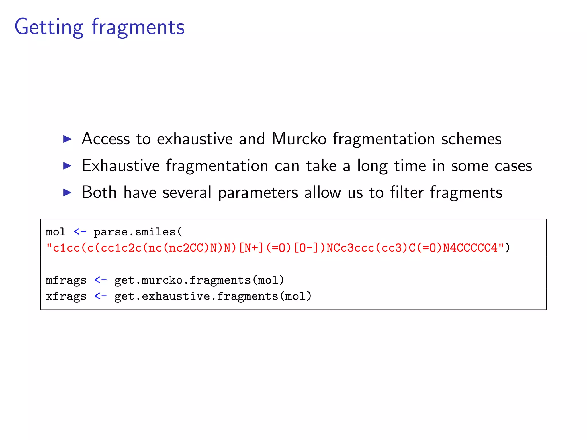Getting fragments



        Access to exhaustive and Murcko fragmentation schemes
        Exhaustive fragmentation can take a long time in some cases
        Both have several parameters allow us to ﬁlter fragments

   mol <- parse.smiles(
   "c1cc(c(cc1c2c(nc(nc2CC)N)N)[N+](=O)[O-])NCc3ccc(cc3)C(=O)N4CCCCC4")

   mfrags <- get.murcko.fragments(mol)
   xfrags <- get.exhaustive.fragments(mol)
 