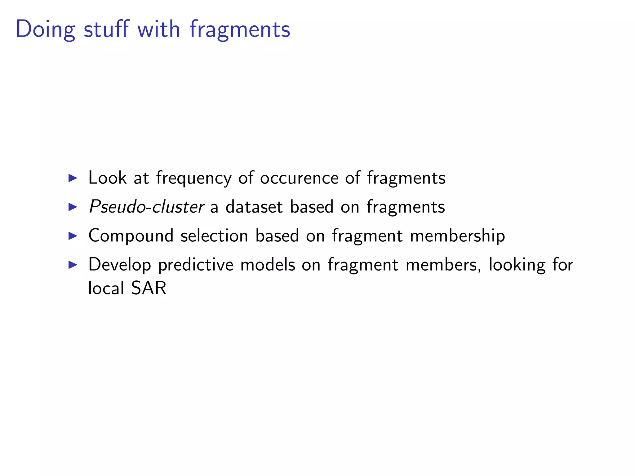 Doing stuﬀ with fragments




      Look at frequency of occurence of fragments
      Pseudo-cluster a dataset based on fragments
      Compound selection based on fragment membership
      Develop predictive models on fragment members, looking for
      local SAR
 