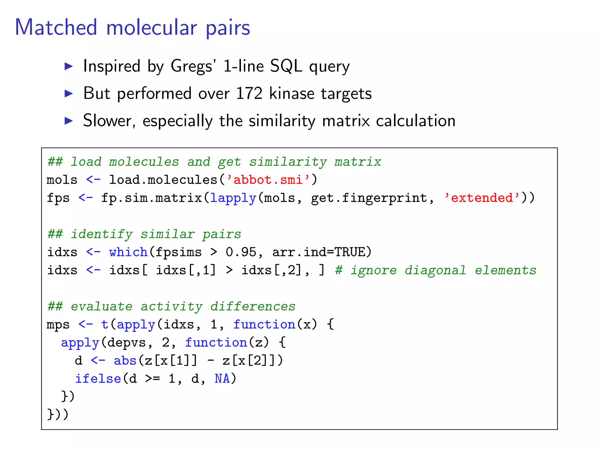 Matched molecular pairs
       Inspired by Gregs’ 1-line SQL query
       But performed over 172 kinase targets
       Slower, especially the similarity matrix calculation

   ## load molecules and get similarity matrix
   mols <- load.molecules(’abbot.smi’)
   fps <- fp.sim.matrix(lapply(mols, get.fingerprint, ’extended’))

   ## identify similar pairs
   idxs <- which(fpsims > 0.95, arr.ind=TRUE)
   idxs <- idxs[ idxs[,1] > idxs[,2], ] # ignore diagonal elements

   ## evaluate activity differences
   mps <- t(apply(idxs, 1, function(x) {
     apply(depvs, 2, function(z) {
       d <- abs(z[x[1]] - z[x[2]])
       ifelse(d >= 1, d, NA)
     })
   }))
 