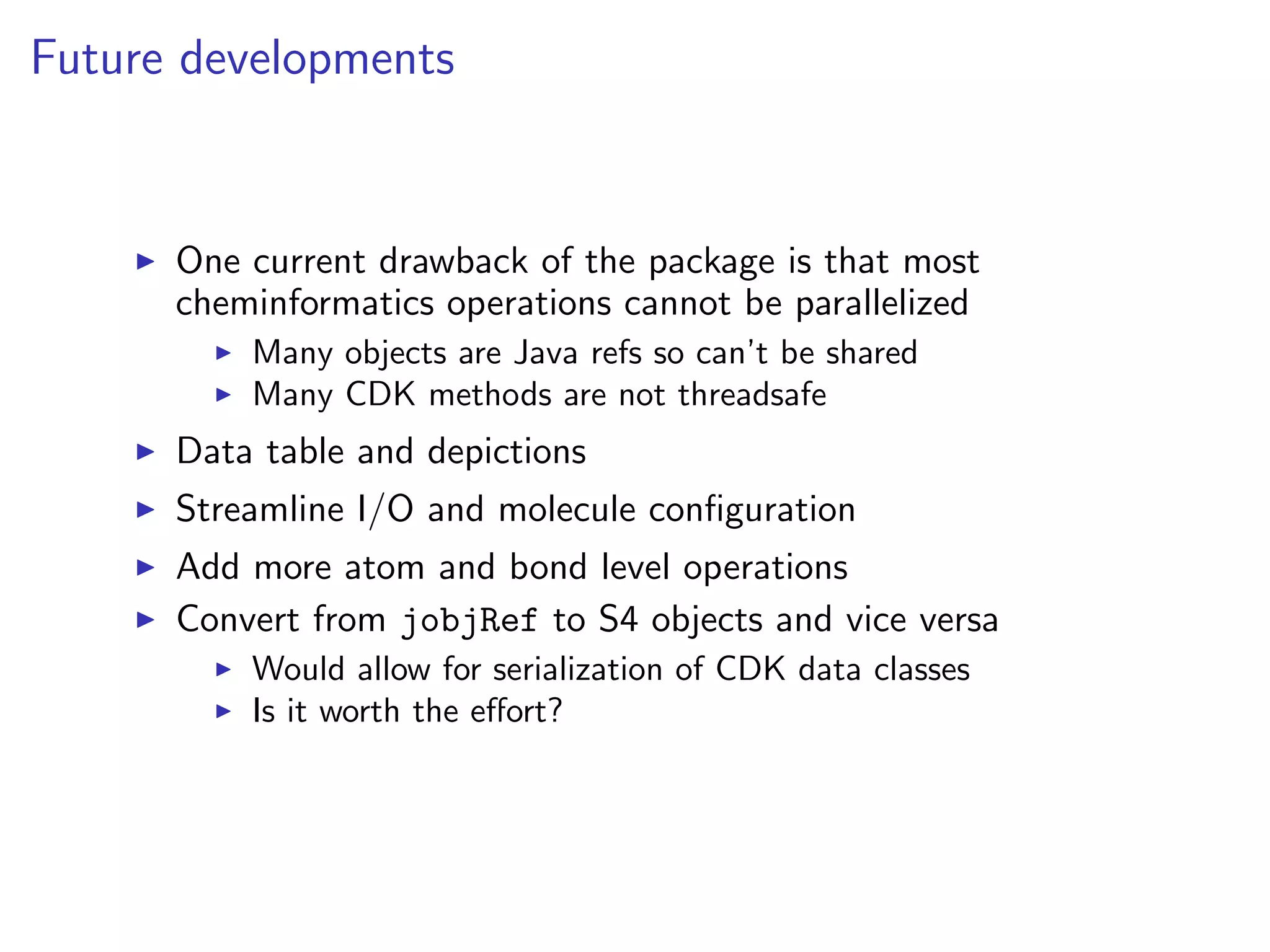 Future developments


      One current drawback of the package is that most
      cheminformatics operations cannot be parallelized
          Many objects are Java refs so can’t be shared
          Many CDK methods are not threadsafe
      Data table and depictions
      Streamline I/O and molecule conﬁguration
      Add more atom and bond level operations
      Convert from jobjRef to S4 objects and vice versa
          Would allow for serialization of CDK data classes
          Is it worth the eﬀort?
 