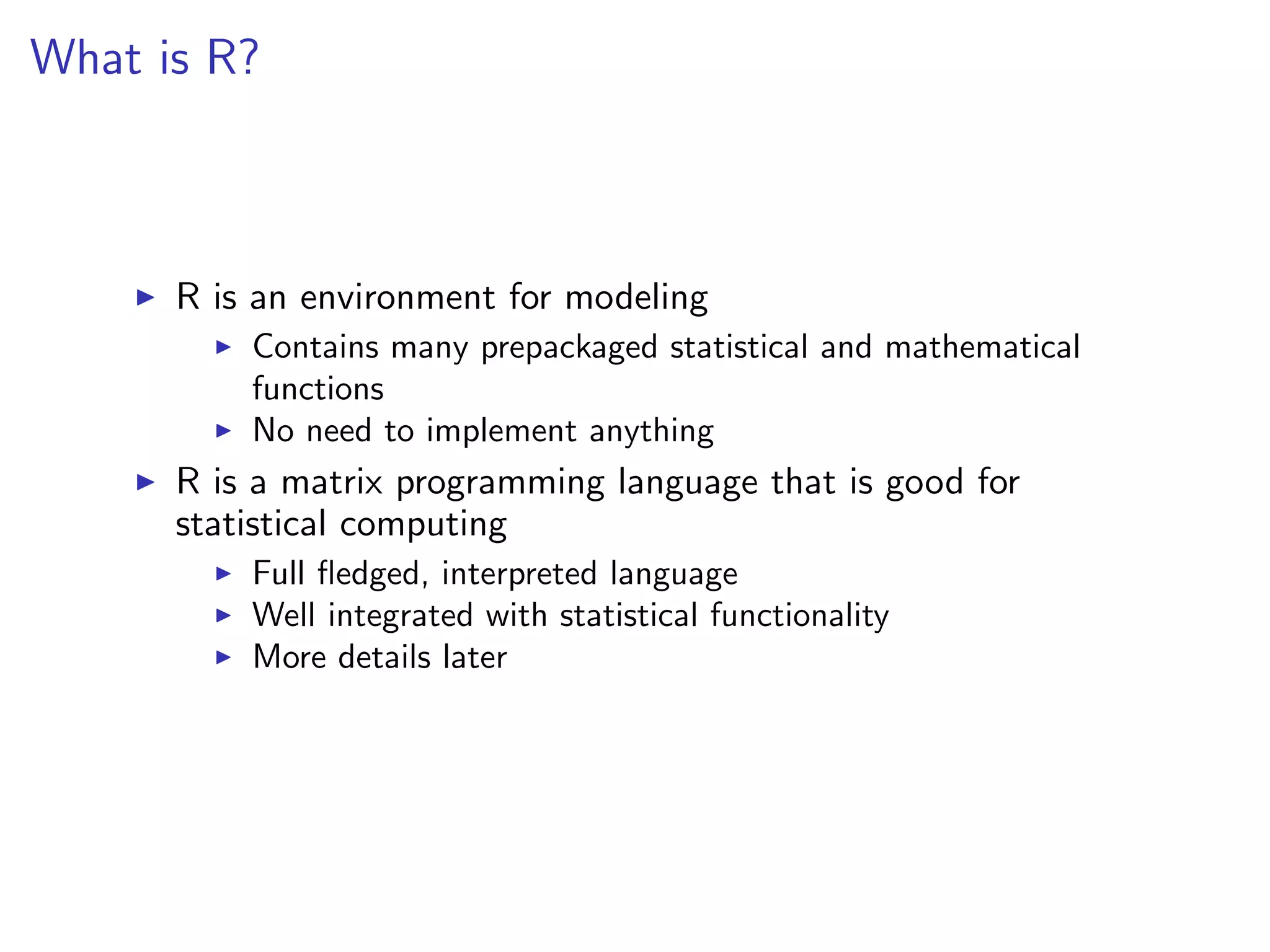 What is R?



      R is an environment for modeling
          Contains many prepackaged statistical and mathematical
          functions
          No need to implement anything
      R is a matrix programming language that is good for
      statistical computing
          Full ﬂedged, interpreted language
          Well integrated with statistical functionality
          More details later
 