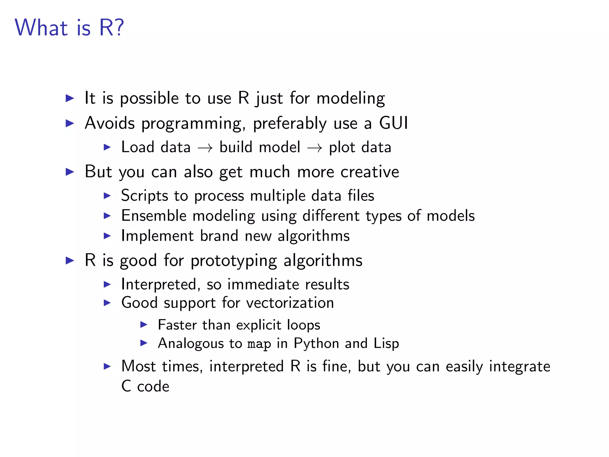 What is R?

      It is possible to use R just for modeling
      Avoids programming, preferably use a GUI
          Load data → build model → plot data
      But you can also get much more creative
          Scripts to process multiple data ﬁles
          Ensemble modeling using diﬀerent types of models
          Implement brand new algorithms
      R is good for prototyping algorithms
          Interpreted, so immediate results
          Good support for vectorization
               Faster than explicit loops
               Analogous to map in Python and Lisp
          Most times, interpreted R is ﬁne, but you can easily integrate
          C code
 