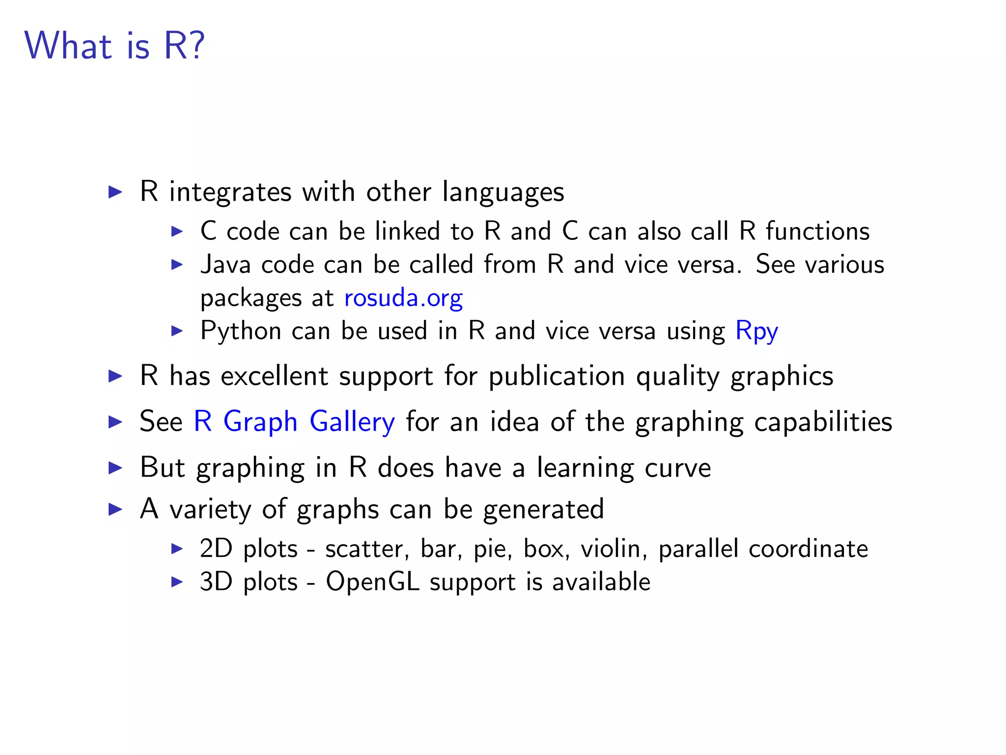 What is R?


      R integrates with other languages
          C code can be linked to R and C can also call R functions
          Java code can be called from R and vice versa. See various
          packages at rosuda.org
          Python can be used in R and vice versa using Rpy
      R has excellent support for publication quality graphics
      See R Graph Gallery for an idea of the graphing capabilities
      But graphing in R does have a learning curve
      A variety of graphs can be generated
          2D plots - scatter, bar, pie, box, violin, parallel coordinate
          3D plots - OpenGL support is available
 