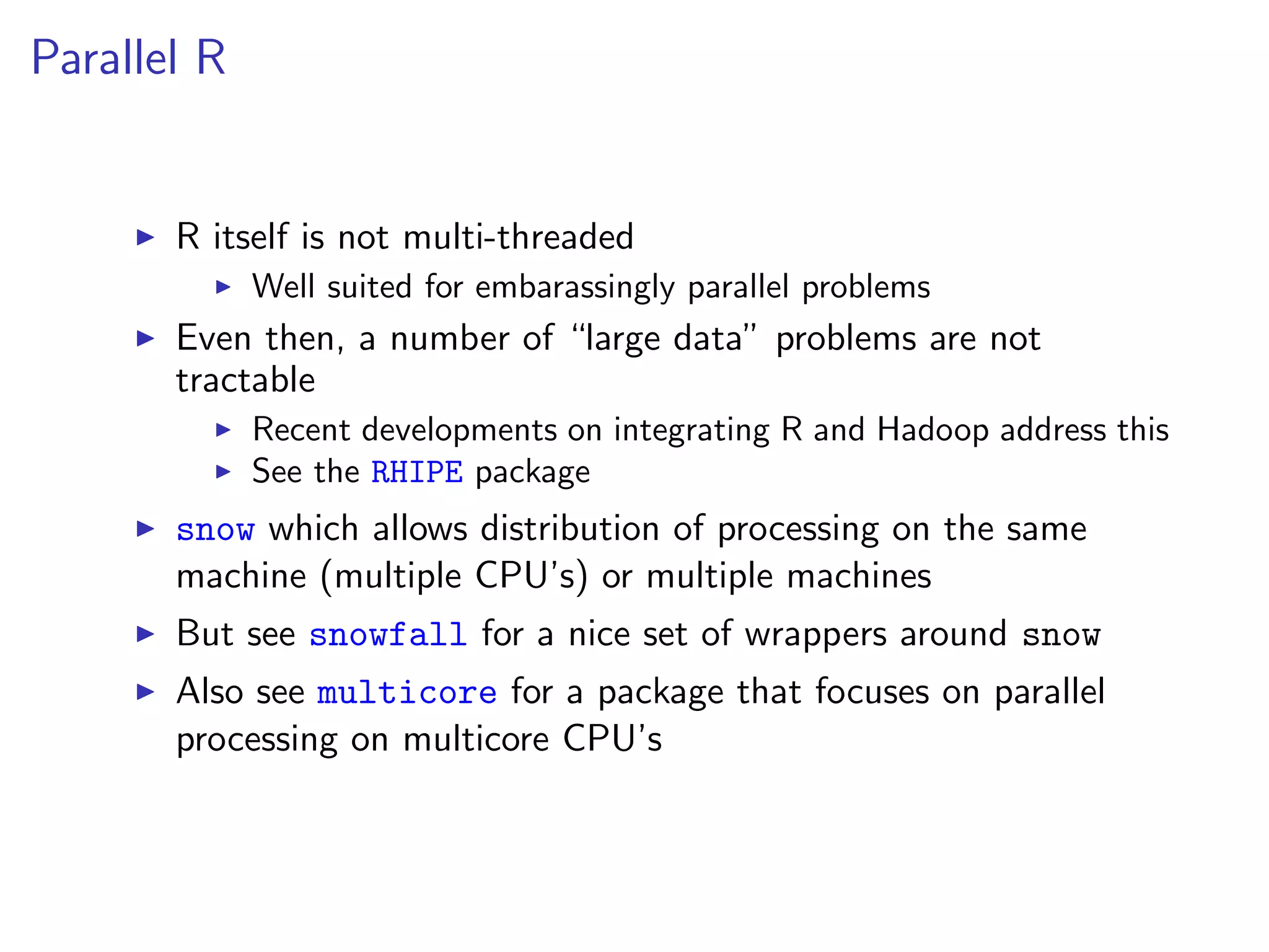 Parallel R


       R itself is not multi-threaded
             Well suited for embarassingly parallel problems
       Even then, a number of “large data” problems are not
       tractable
             Recent developments on integrating R and Hadoop address this
             See the RHIPE package
       snow which allows distribution of processing on the same
       machine (multiple CPU’s) or multiple machines
       But see snowfall for a nice set of wrappers around snow
       Also see multicore for a package that focuses on parallel
       processing on multicore CPU’s
 