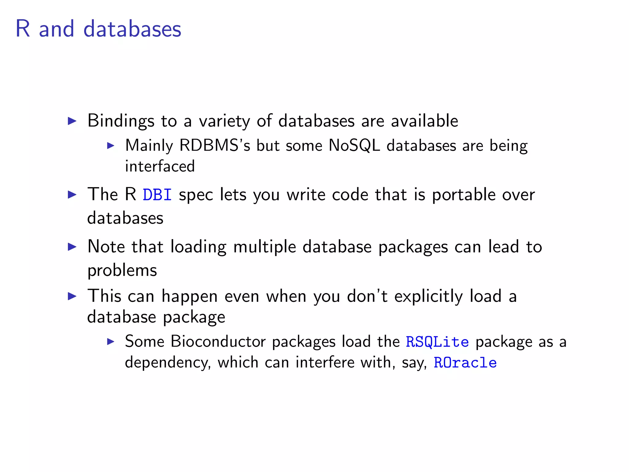 R and databases


      Bindings to a variety of databases are available
          Mainly RDBMS’s but some NoSQL databases are being
          interfaced
      The R DBI spec lets you write code that is portable over
      databases
      Note that loading multiple database packages can lead to
      problems
      This can happen even when you don’t explicitly load a
      database package
          Some Bioconductor packages load the RSQLite package as a
          dependency, which can interfere with, say, ROracle
 