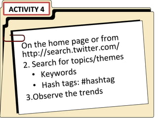 ACTIVITY 4 On the home page or from http://search.twitter.com/ Search for topics/themes Keywords Hash tags: #hashtag Observe the trends 