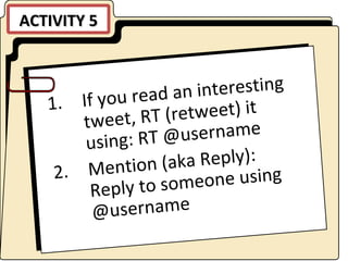 ACTIVITY 5 If you read an interesting tweet, RT (retweet) it using: RT @username Mention (aka Reply): Reply to someone using @username 