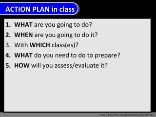 WHAT  are you going to do?  WHEN  are you going to do it? With  WHICH  class(es)? WHAT  do you need to do to prepare?  HOW  will you assess/evaluate it?  http://www.flickr.com/photos/tomswift/4837657/ ACTION PLAN in class 