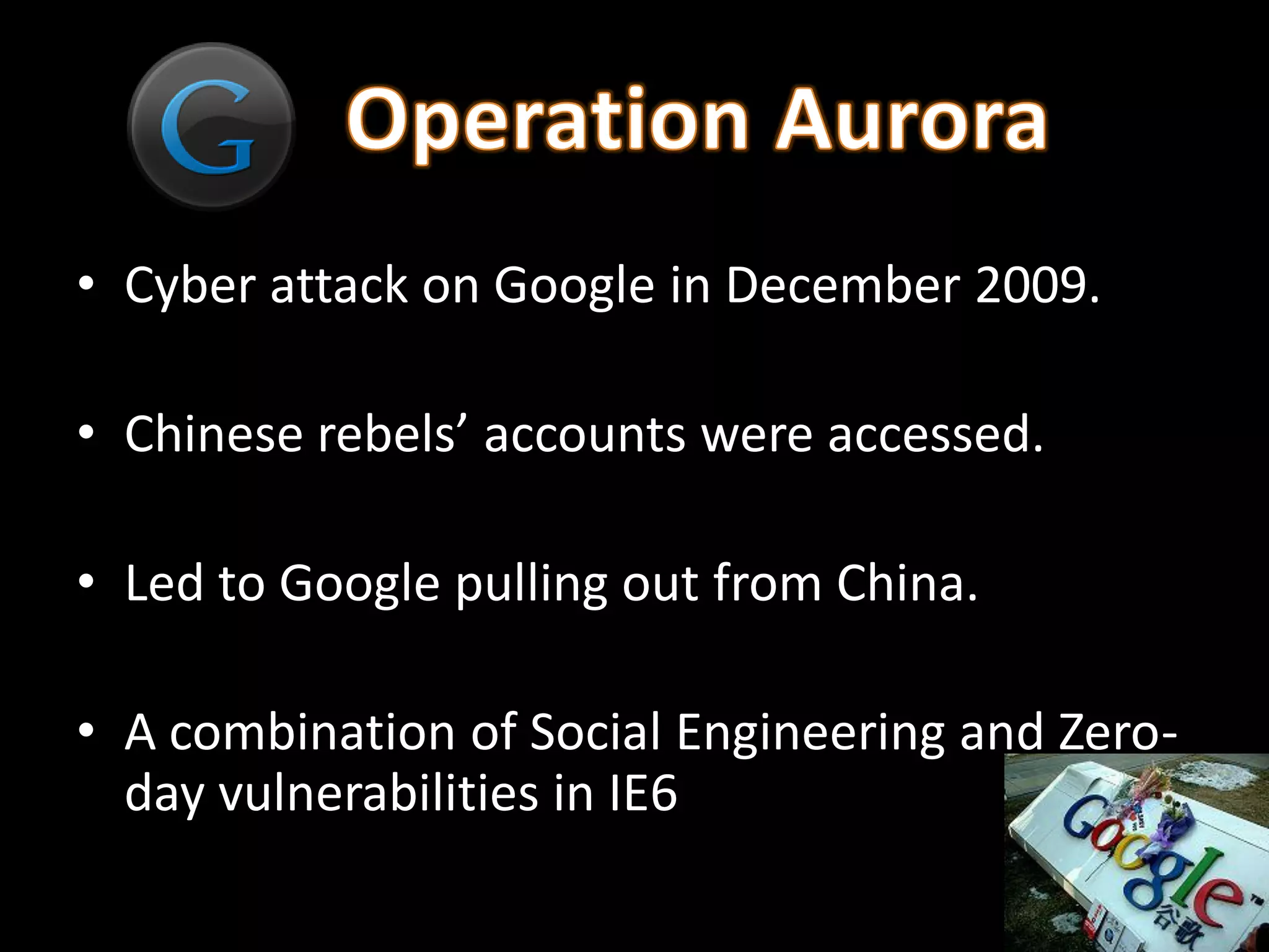 • Cyber attack on Google in December 2009.

• Chinese rebels’ accounts were accessed.

• Led to Google pulling out from China.

• A combination of Social Engineering and Zero-
  day vulnerabilities in IE6
 