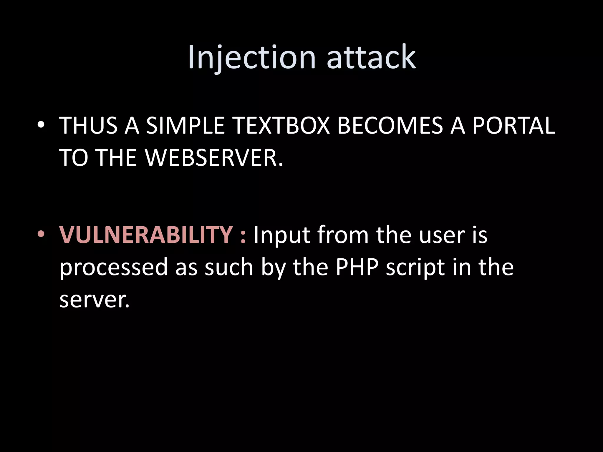 Injection attack
• THUS A SIMPLE TEXTBOX BECOMES A PORTAL
  TO THE WEBSERVER.

• VULNERABILITY : Input from the user is
  processed as such by the PHP script in the
  server.
 