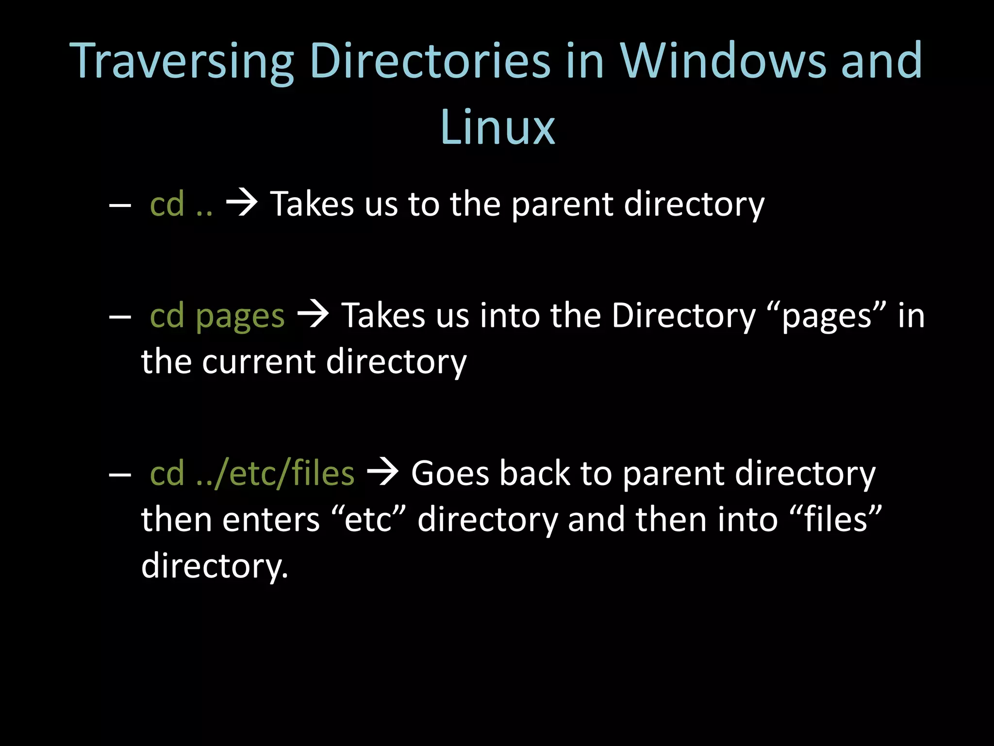 Traversing Directories in Windows and
                 Linux
 – cd ..  Takes us to the parent directory

 – cd pages  Takes us into the Directory “pages” in
   the current directory

 – cd ../etc/files  Goes back to parent directory
   then enters “etc” directory and then into “files”
   directory.
 