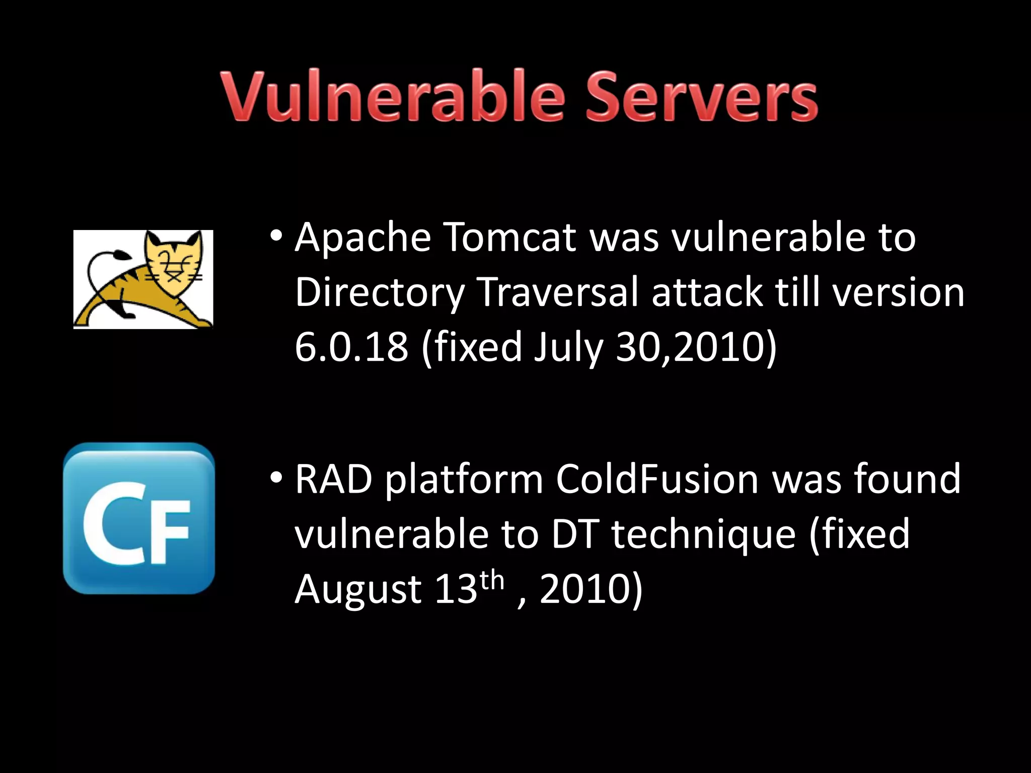 • Apache Tomcat was vulnerable to
  Directory Traversal attack till version
  6.0.18 (fixed July 30,2010)

• RAD platform ColdFusion was found
  vulnerable to DT technique (fixed
  August 13th , 2010)
 