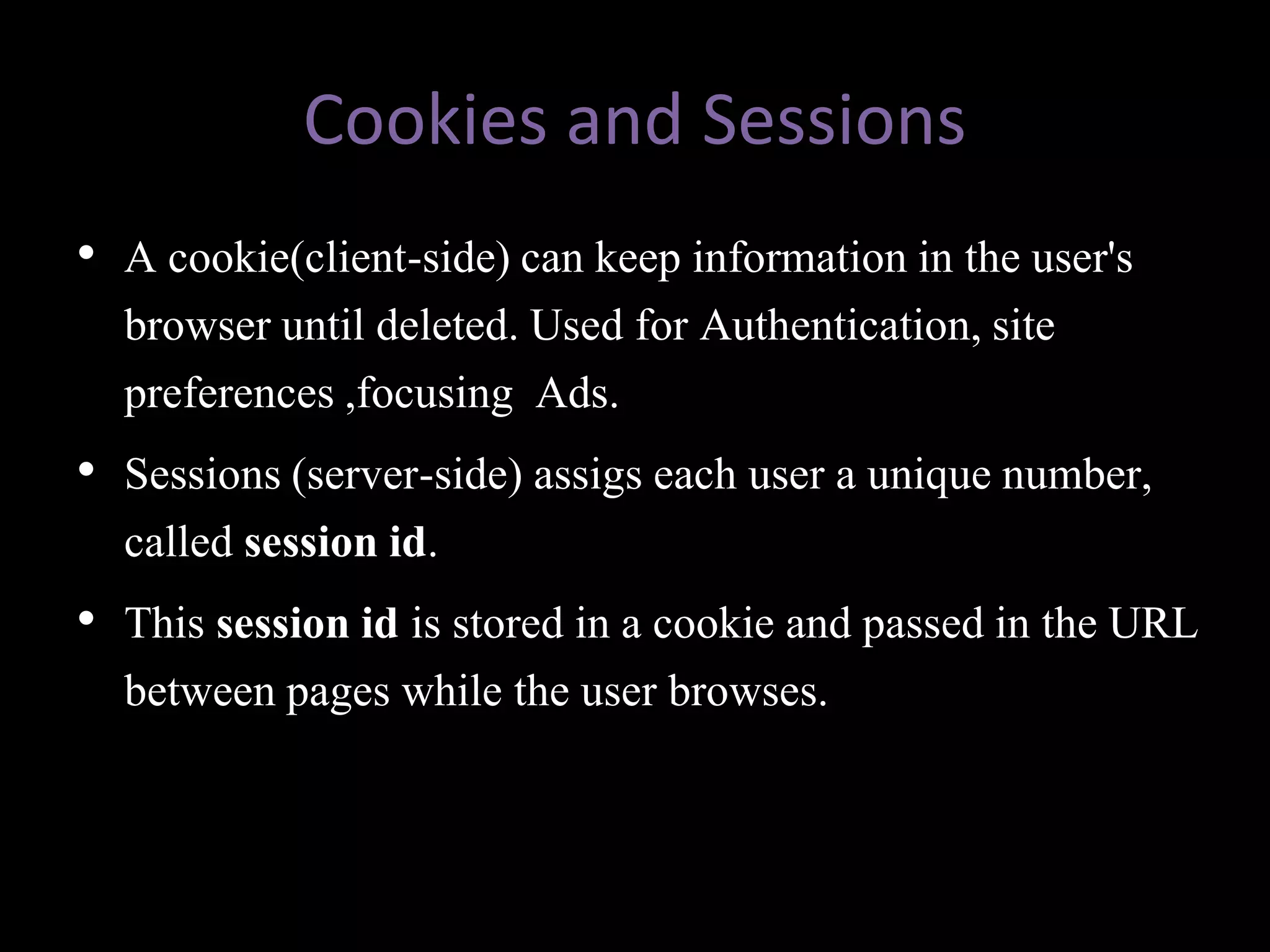 Cookies and Sessions
• A cookie(client-side) can keep information in the user's
  browser until deleted. Used for Authentication, site
  preferences ,focusing Ads.
• Sessions (server-side) assigs each user a unique number,
  called session id.
• This session id is stored in a cookie and passed in the URL
  between pages while the user browses.
 