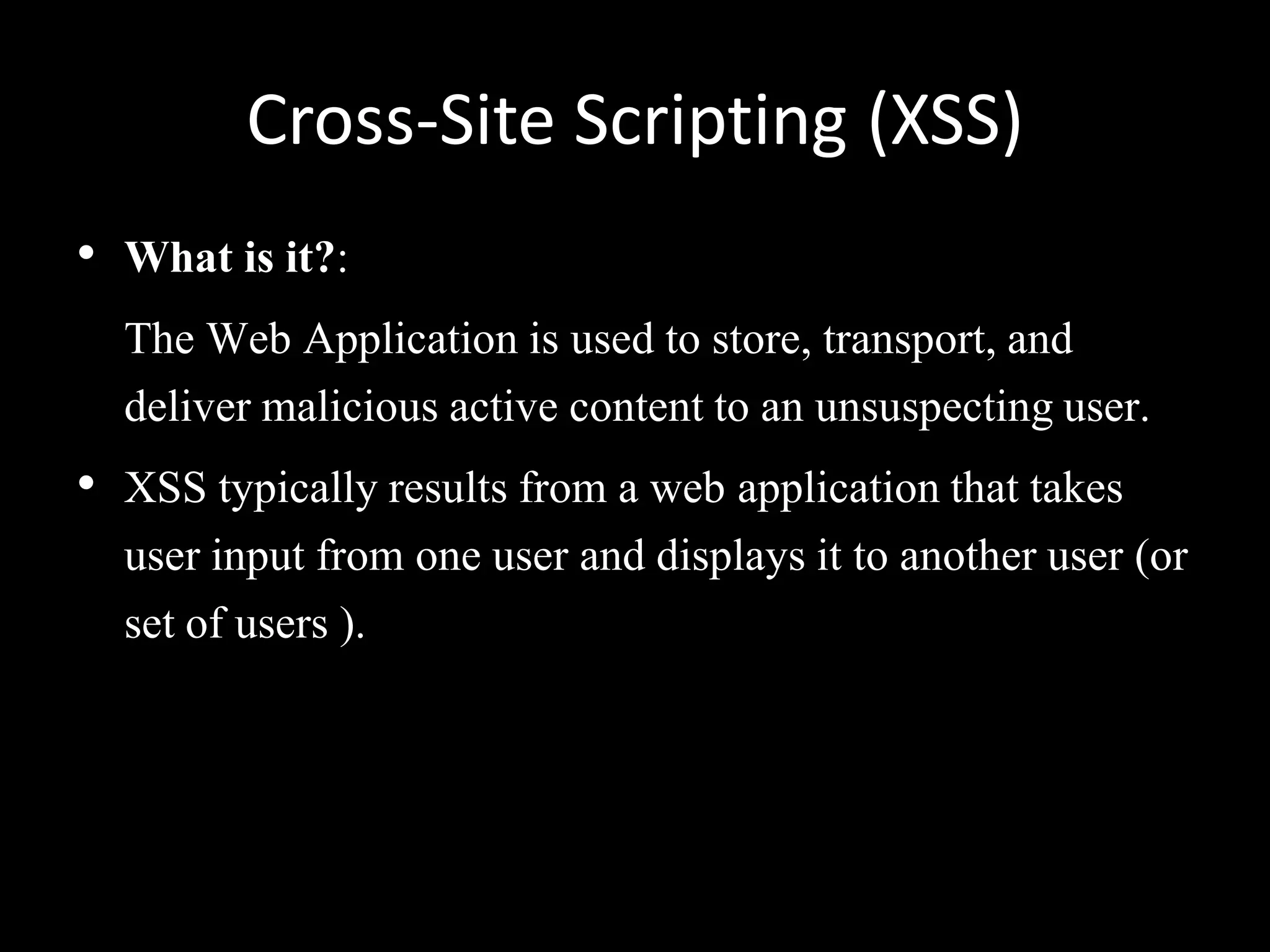 Cross-Site Scripting (XSS)
• What is it?:
  The Web Application is used to store, transport, and
  deliver malicious active content to an unsuspecting user.
• XSS typically results from a web application that takes
  user input from one user and displays it to another user (or
  set of users ).
 