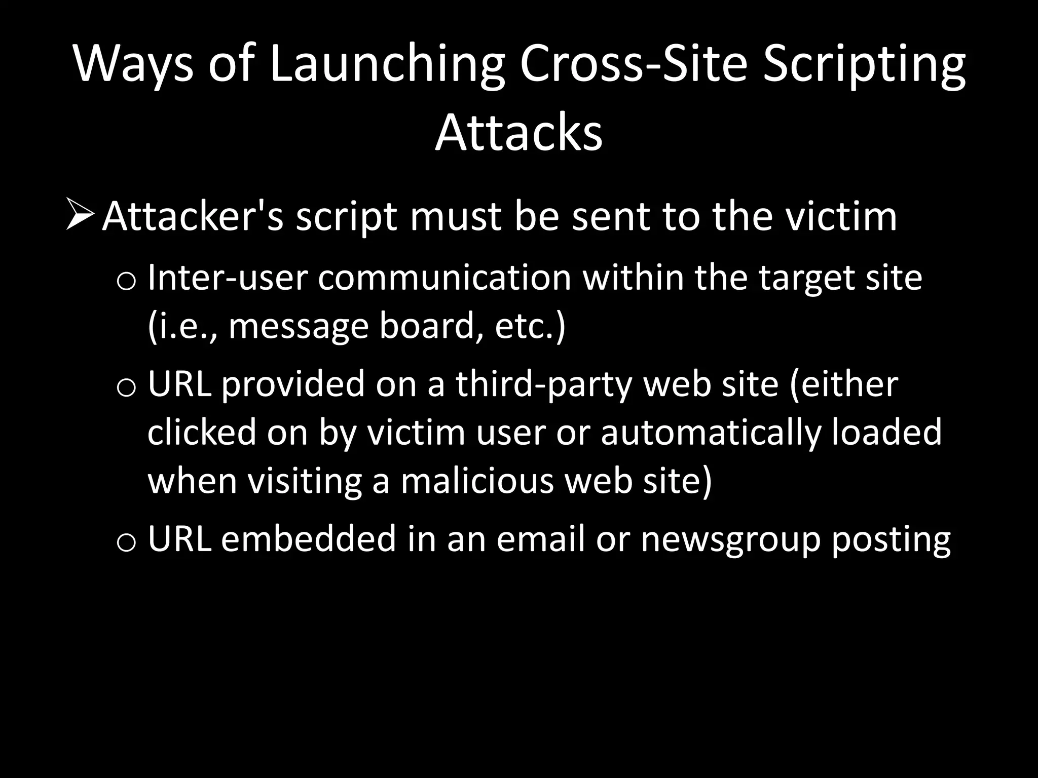 Ways of Launching Cross-Site Scripting
              Attacks
Attacker's script must be sent to the victim
  o Inter-user communication within the target site
    (i.e., message board, etc.)
  o URL provided on a third-party web site (either
    clicked on by victim user or automatically loaded
    when visiting a malicious web site)
  o URL embedded in an email or newsgroup posting
 