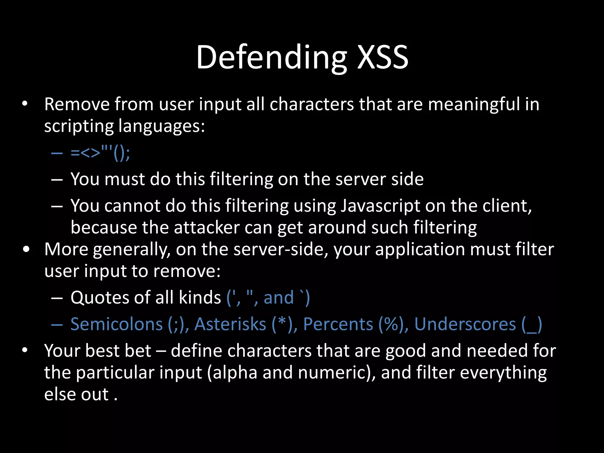 Defending XSS
• Remove from user input all characters that are meaningful in
  scripting languages:
   – =<>"'();
   – You must do this filtering on the server side
   – You cannot do this filtering using Javascript on the client,
      because the attacker can get around such filtering
• More generally, on the server-side, your application must filter
  user input to remove:
   – Quotes of all kinds (', ", and `)
   – Semicolons (;), Asterisks (*), Percents (%), Underscores (_)
• Your best bet – define characters that are good and needed for
  the particular input (alpha and numeric), and filter everything
  else out .
 